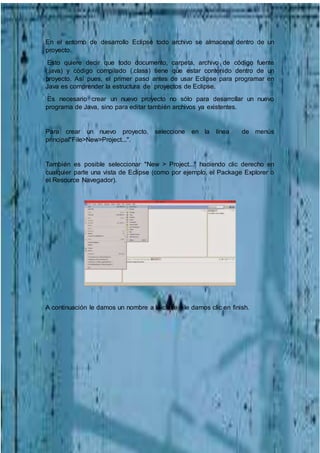 En el entorno de desarrollo Eclipse todo archivo se almacena dentro de un
proyecto.
Esto quiere decir que todo documento, carpeta, archivo de código fuente
(.java) y código compilado (.class) tiene que estar contenido dentro de un
proyecto. Así pues, el primer paso antes de usar Eclipse para programar en
Java es comprender la estructura de proyectos de Eclipse.
Es necesario crear un nuevo proyecto no sólo para desarrollar un nuevo
programa de Java, sino para editar también archivos ya existentes.
Para crear un nuevo proyecto, seleccione en la línea de menús
principal"File>New>Project...".
También es posible seleccionar "New > Project..." haciendo clic derecho en
cualquier parte una vista de Eclipse (como por ejemplo, el Package Explorer o
el Resource Navegador).
A continuación le damos un nombre a la clase y le damos clic en finish.
 