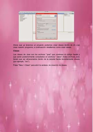 Ahora que ya tenemos un proyecto podemos crear clases dentro de él y así
crear nuestro programa, a continuación detallamos como crear clases
Clases
Las clases de Java son los archivos ".java" que contienen el código fuente y
que serán posteriormente compilados en archivos ".class". Estos archivos Java
tienen que ser almacenados dentro de la carpeta fuente recientemente creada
(por ejemplo, "src").
Pulse "New > Class" para abrir la ventana de creación de clases.
 