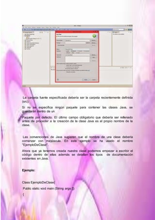 La carpeta fuente especificada debería ser la carpeta recientemente definida
(src).
Si no se especifica ningún paquete para contener las clases Java, se
guardarán dentro de un
Paquete por defecto. El último campo obligatorio que debería ser rellenado
antes de proceder a la creación de la clase Java es el propio nombre de la
clase.
Las convenciones de Java sugieren que el nombre de una clase debería
comenzar con mayúscula. En este ejemplo se ha usado el nombre
"EjemploDeClase".
Ahora que ya tenemos creada nuestra clase podemos empezar a escribir el
código dentro de ellas además se detallan los tipos de documentación
existentes en Java.
Ejemplo:
Class EjemploDeClase{
Public static void main (String args [])
{
 