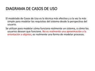 DIAGRAMA DE CASOS DE USO
El modelado de Casos de Uso es la técnica más efectiva y a la vez la más
simple para modelar los requisitos del sistema desde la perspectiva del
usuario.
Se utilizan para modelar cómo funciona realmente un sistema, o cómo los
usuarios desean que funcione. No es realmente una aproximación a la
orientación a objetos; es realmente una forma de modelar procesos.
 
