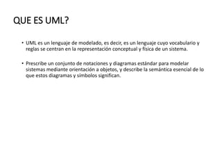 QUE ES UML?
• UML es un lenguaje de modelado, es decir, es un lenguaje cuyo vocabulario y
reglas se centran en la representación conceptual y física de un sistema.
• Prescribe un conjunto de notaciones y diagramas estándar para modelar
sistemas mediante orientación a objetos, y describe la semántica esencial de lo
que estos diagramas y símbolos significan.
 