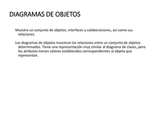DIAGRAMAS DE OBJETOS
Muestra un conjunto de objetos, interfaces y colaboraciones, así como sus
relaciones.
Los diagramas de objetos muestran las relaciones entre un conjunto de objetos
determinados. Tiene una representación muy similar al diagrama de clases, pero
los atributos tienen valores establecidos correspondientes al objeto que
representan.
 