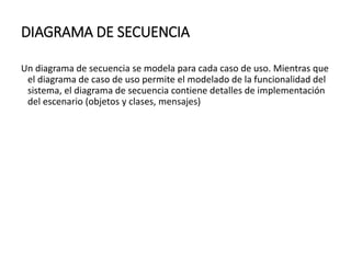 DIAGRAMA DE SECUENCIA
Un diagrama de secuencia se modela para cada caso de uso. Mientras que
el diagrama de caso de uso permite el modelado de la funcionalidad del
sistema, el diagrama de secuencia contiene detalles de implementación
del escenario (objetos y clases, mensajes)
 
