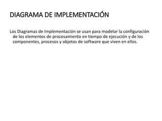 DIAGRAMA DE IMPLEMENTACIÓN
Los Diagramas de Implementación se usan para modelar la configuración
de los elementos de procesamiento en tiempo de ejecución y de los
componentes, procesos y objetos de software que viven en ellos.
 