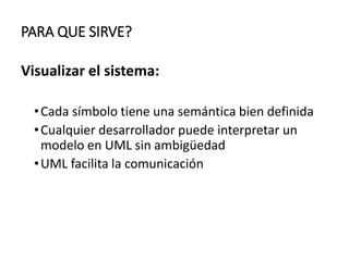 PARA QUE SIRVE?
Visualizar el sistema:
•Cada símbolo tiene una semántica bien definida
•Cualquier desarrollador puede interpretar un
modelo en UML sin ambigüedad
•UML facilita la comunicación
 