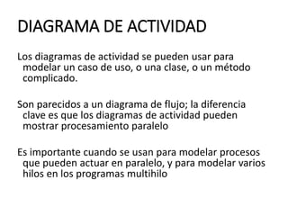 DIAGRAMA DE ACTIVIDAD
Los diagramas de actividad se pueden usar para
modelar un caso de uso, o una clase, o un método
complicado.
Son parecidos a un diagrama de flujo; la diferencia
clave es que los diagramas de actividad pueden
mostrar procesamiento paralelo
Es importante cuando se usan para modelar procesos
que pueden actuar en paralelo, y para modelar varios
hilos en los programas multihilo
 