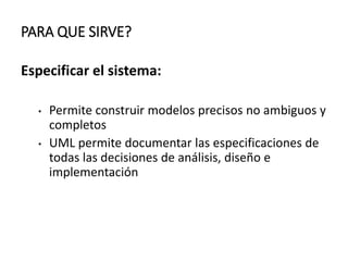 PARA QUE SIRVE?
Especificar el sistema:
• Permite construir modelos precisos no ambiguos y
completos
• UML permite documentar las especificaciones de
todas las decisiones de análisis, diseño e
implementación
 