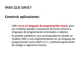 PARA QUE SIRVE?
Construir aplicaciones:
• UML no es un lenguaje de programación visual, pero
sus modelos pueden conectarse de forma directa a
lenguajes de programación orientados a objetos
• Es posible establecer una correspondencia desde un
modelo UML y una implementación en un lenguaje de
programación como JAVA o C++, mediante generación
de código e ingeniería inversa
 