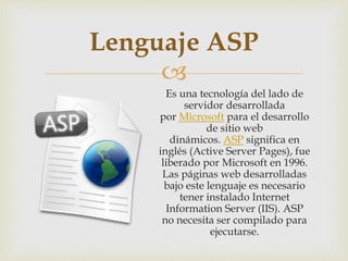 
Es una tecnología del lado de
servidor desarrollada
por Microsoft para el desarrollo
de sitio web
dinámicos. ASP significa en
inglés (Active Server Pages), fue
liberado por Microsoft en 1996.
Las páginas web desarrolladas
bajo este lenguaje es necesario
tener instalado Internet
Information Server (IIS). ASP
no necesita ser compilado para
ejecutarse.
Lenguaje ASP
 