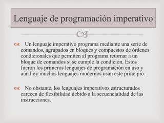 
 Un lenguaje imperativo programa mediante una serie de
comandos, agrupados en bloques y compuestos de órdenes
condicionales que permiten al programa retornar a un
bloque de comandos si se cumple la condición. Estos
fueron los primeros lenguajes de programación en uso y
aún hoy muchos lenguajes modernos usan este principio.
 No obstante, los lenguajes imperativos estructurados
carecen de flexibilidad debido a la secuencialidad de las
instrucciones.
Lenguaje de programación imperativo
 