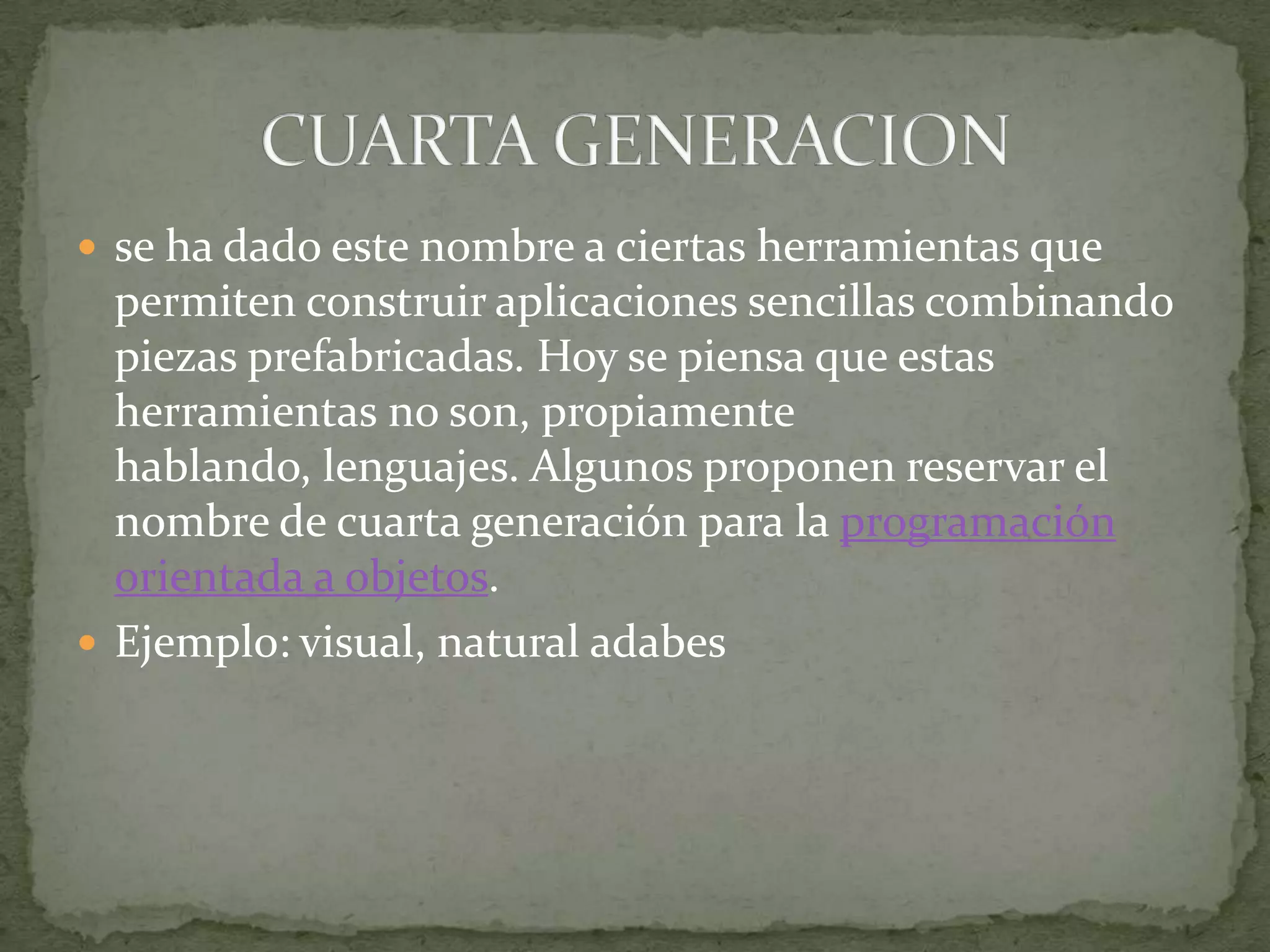 se ha dado este nombre a ciertas herramientas que permiten construir aplicaciones sencillas combinando piezas prefabricadas. Hoy se piensa que estas herramientas no son, propiamente hablando, lenguajes. Algunos proponen reservar el nombre de cuarta generación para la programación orientada a objetos.Ejemplo: visual, natural adabesCUARTA GENERACION
