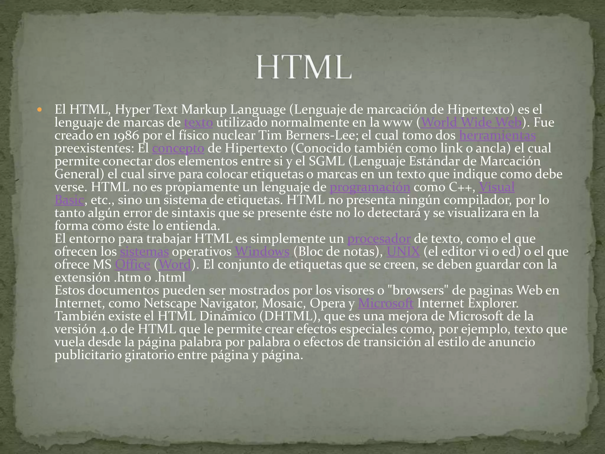 El HTML, HyperTextMarkupLanguage (Lenguaje de marcación de Hipertexto) es el lenguaje de marcas de texto utilizado normalmente en la www (WorldWide Web). Fue creado en 1986 por el físico nuclear Tim Berners-Lee; el cual tomo dos herramientas preexistentes: El concepto de Hipertexto (Conocido también como link o ancla) el cual permite conectar dos elementos entre si y el SGML (Lenguaje Estándar de Marcación General) el cual sirve para colocar etiquetas o marcas en un texto que indique como debe verse. HTML no es propiamente un lenguaje de programación como C++, Visual Basic, etc., sino un sistema de etiquetas. HTML no presenta ningún compilador, por lo tanto algún error de sintaxis que se presente éste no lo detectará y se visualizara en la forma como éste lo entienda.El entorno para trabajar HTML es simplemente un procesador de texto, como el que ofrecen los sistemas operativos Windows (Bloc de notas), UNIX (el editor vi o ed) o el que ofrece MS Office (Word). El conjunto de etiquetas que se creen, se deben guardar con la extensión .htm o .htmlEstos documentos pueden ser mostrados por los visores o "browsers" de paginas Web en Internet, como Netscape Navigator, Mosaic, Opera y Microsoft Internet Explorer.También existe el HTML Dinámico (DHTML), que es una mejora de Microsoft de la versión 4.0 de HTML que le permite crear efectos especiales como, por ejemplo, texto que vuela desde la página palabra por palabra o efectos de transición al estilo de anuncio publicitario giratorio entre página y página.HTML