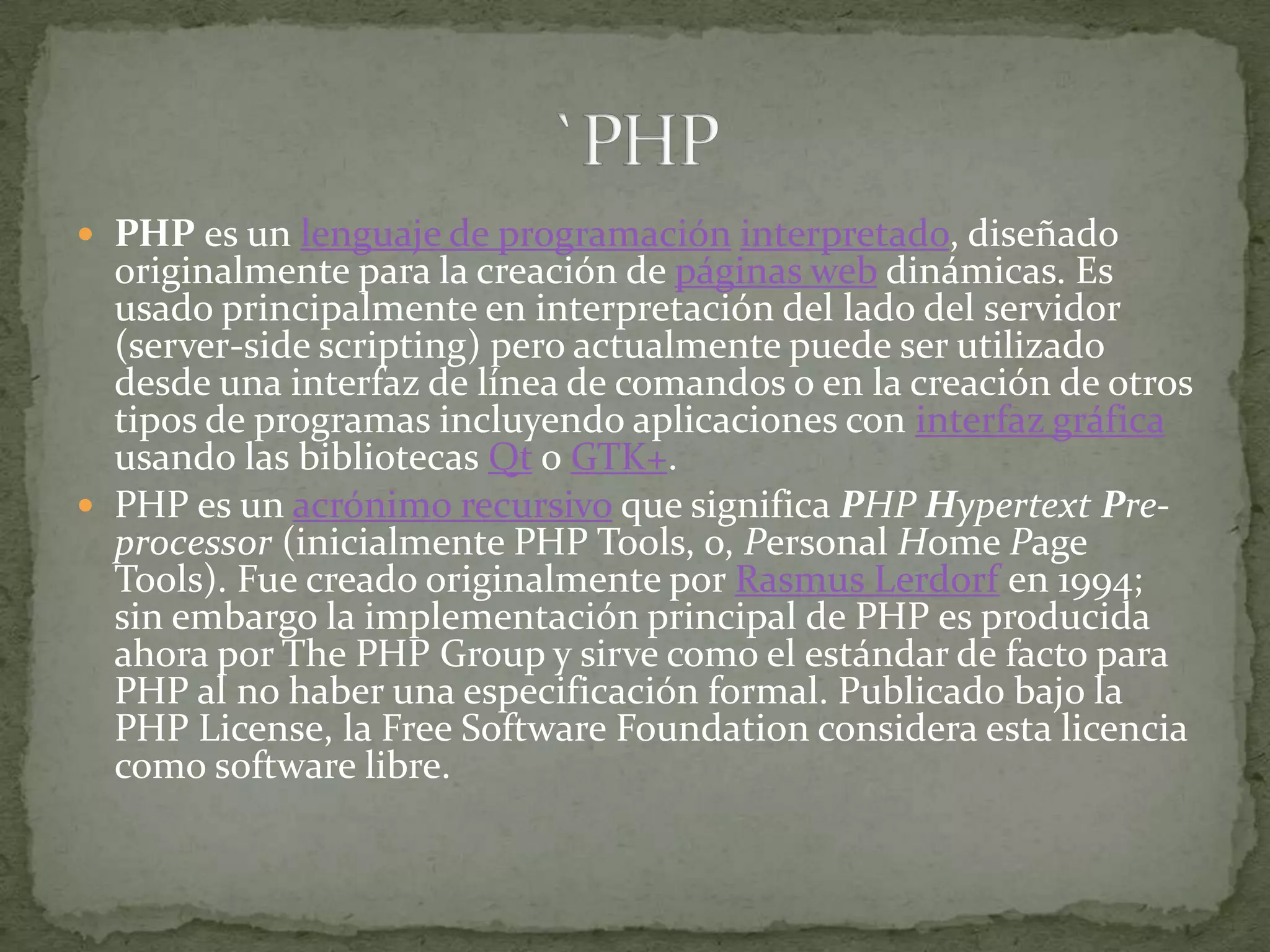 PHP es un lenguaje de programacióninterpretado, diseñado originalmente para la creación de páginas web dinámicas. Es usado principalmente en interpretación del lado del servidor (server-side scripting) pero actualmente puede ser utilizado desde una interfaz de línea de comandos o en la creación de otros tipos de programas incluyendo aplicaciones con interfaz gráfica usando las bibliotecas Qt o GTK+.PHP es un acrónimo recursivo que significa PHP HypertextPre-processor (inicialmente PHP Tools, o, Personal Home Page Tools). Fue creado originalmente por RasmusLerdorf en 1994; sin embargo la implementación principal de PHP es producida ahora por The PHP Group y sirve como el estándar de facto para PHP al no haber una especificación formal. Publicado bajo la PHP License, la Free Software Foundation considera esta licencia como software libre.`PHP