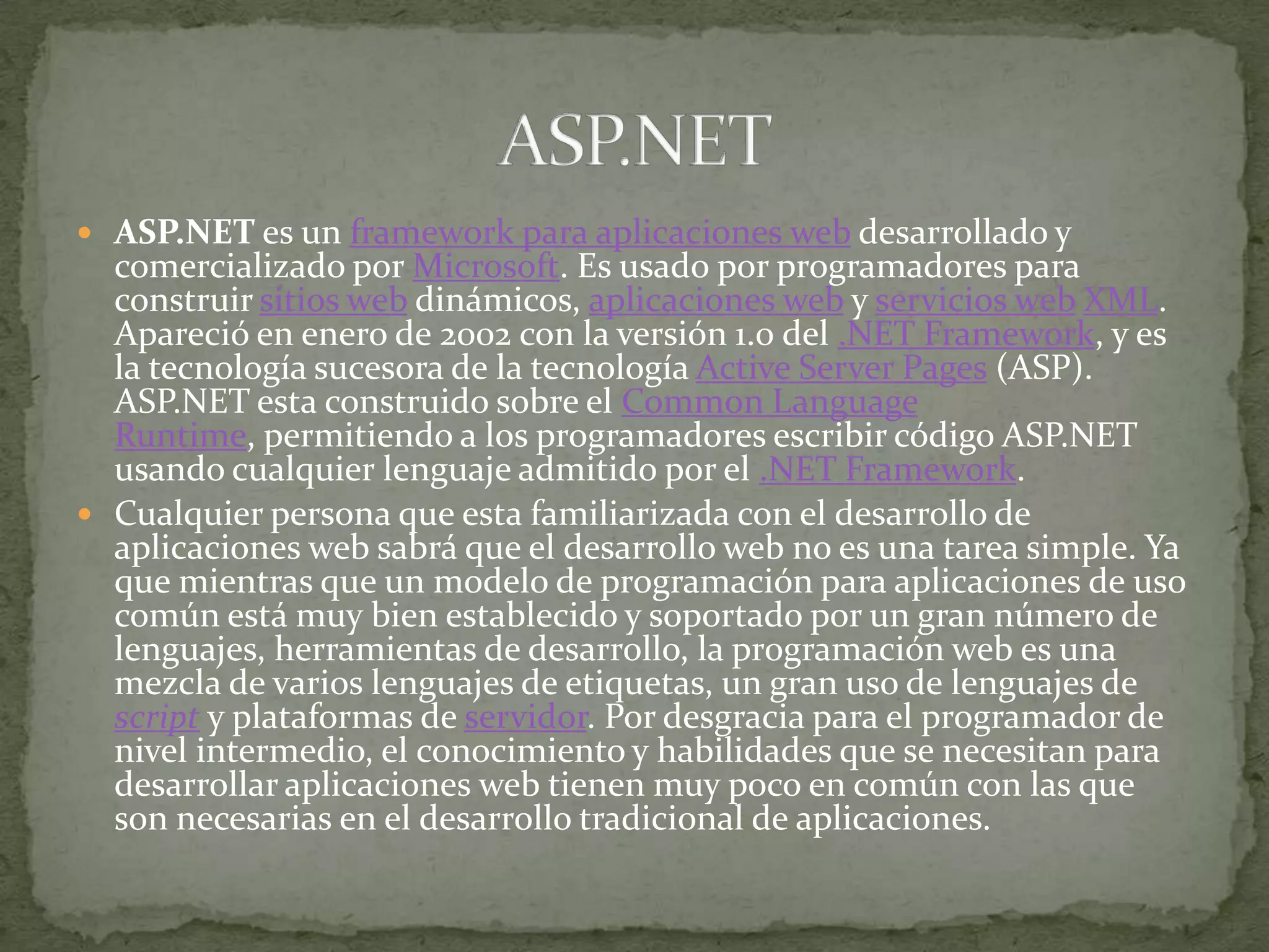 ASP.NET es un framework para aplicaciones web desarrollado y comercializado por Microsoft. Es usado por programadores para construir sitios web dinámicos, aplicaciones web y servicios webXML. Apareció en enero de 2002 con la versión 1.0 del .NET Framework, y es la tecnología sucesora de la tecnología Active Server Pages (ASP). ASP.NET esta construido sobre el CommonLanguageRuntime, permitiendo a los programadores escribir código ASP.NET usando cualquier lenguaje admitido por el .NET Framework.Cualquier persona que esta familiarizada con el desarrollo de aplicaciones web sabrá que el desarrollo web no es una tarea simple. Ya que mientras que un modelo de programación para aplicaciones de uso común está muy bien establecido y soportado por un gran número de lenguajes, herramientas de desarrollo, la programación web es una mezcla de varios lenguajes de etiquetas, un gran uso de lenguajes de script y plataformas de servidor. Por desgracia para el programador de nivel intermedio, el conocimiento y habilidades que se necesitan para desarrollar aplicaciones web tienen muy poco en común con las que son necesarias en el desarrollo tradicional de aplicaciones.ASP.NET