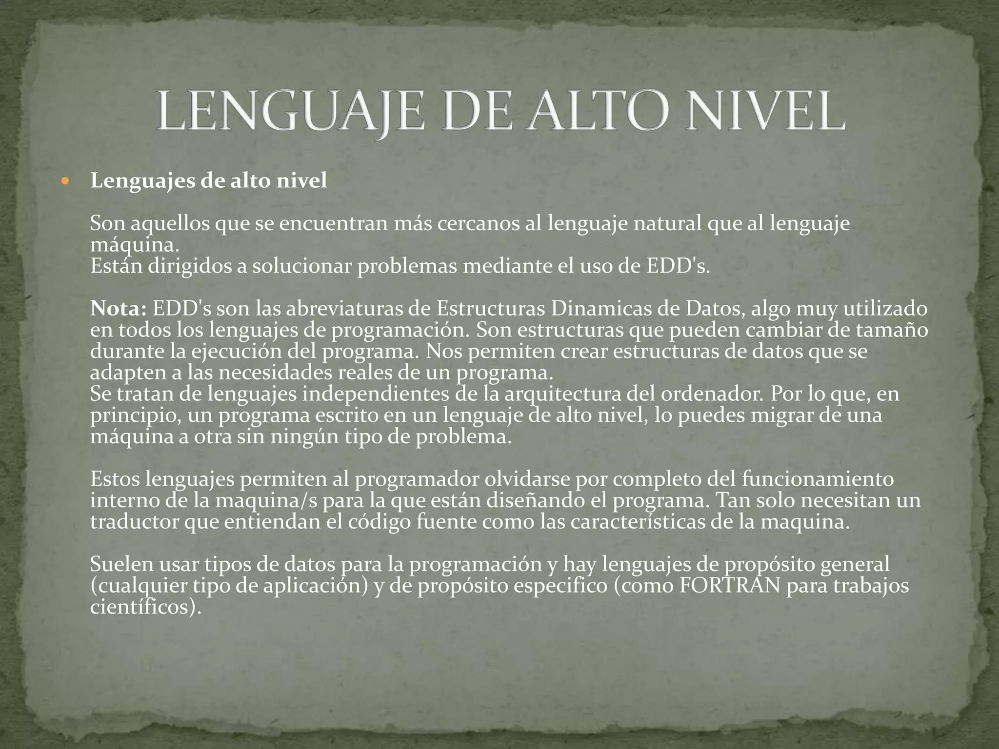 Lenguajes de alto nivelSon aquellos que se encuentran más cercanos al lenguaje natural que al lenguaje máquina. Están dirigidos a solucionar problemas mediante el uso de EDD's. Nota:EDD's son las abreviaturas de Estructuras Dinamicas de Datos, algo muy utilizado en todos los lenguajes de programación. Son estructuras que pueden cambiar de tamaño durante la ejecución del programa. Nos permiten crear estructuras de datos que se adapten a las necesidades reales de un programa. Se tratan de lenguajes independientes de la arquitectura del ordenador. Por lo que, en principio, un programa escrito en un lenguaje de alto nivel, lo puedes migrar de una máquina a otra sin ningún tipo de problema. Estos lenguajes permiten al programador olvidarse por completo del funcionamiento interno de la maquina/s para la que están diseñando el programa. Tan solo necesitan un traductor que entiendan el código fuente como las características de la maquina. Suelen usar tipos de datos para la programación y hay lenguajes de propósito general (cualquier tipo de aplicación) y de propósito especifico (como FORTRAN para trabajos científicos). LENGUAJE DE ALTO NIVEL