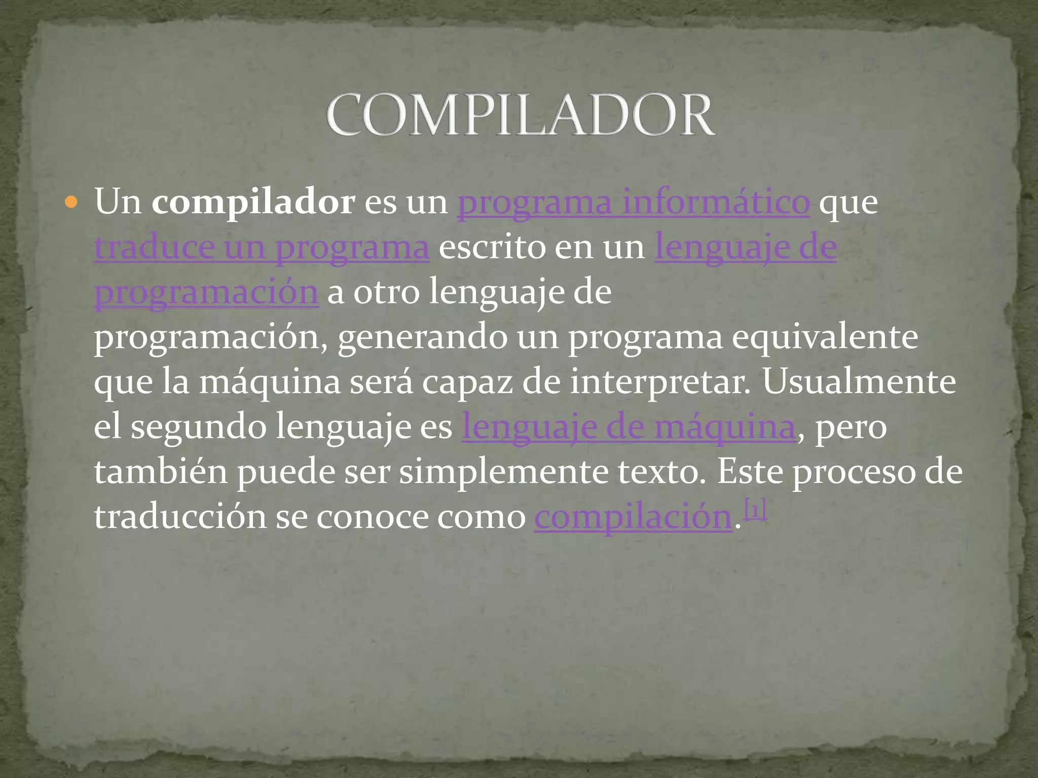 Un compilador es un programa informático que traduce un programa escrito en un lenguaje de programación a otro lenguaje de programación, generando un programa equivalente que la máquina será capaz de interpretar. Usualmente el segundo lenguaje es lenguaje de máquina, pero también puede ser simplemente texto. Este proceso de traducción se conoce como compilación.[1]COMPILADOR