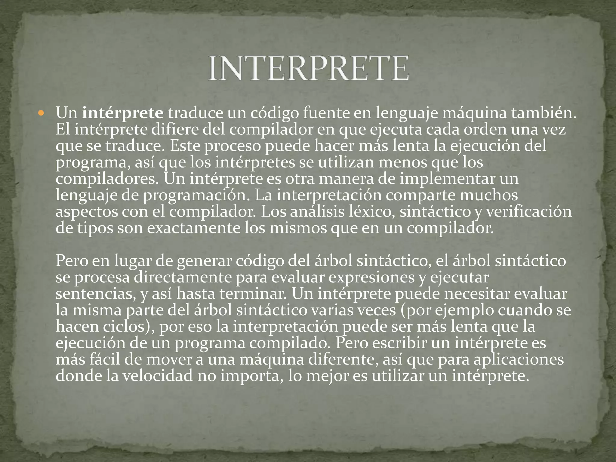 Un intérprete traduce un código fuente en lenguaje máquina también. El intérprete difiere del compilador en que ejecuta cada orden una vez que se traduce. Este proceso puede hacer más lenta la ejecución del programa, así que los intérpretes se utilizan menos que los compiladores. Un intérprete es otra manera de implementar un lenguaje de programación. La interpretación comparte muchos aspectos con el compilador. Los análisis léxico, sintáctico y verificación de tipos son exactamente los mismos que en un compilador.Pero en lugar de generar código del árbol sintáctico, el árbol sintáctico se procesa directamente para evaluar expresiones y ejecutar sentencias, y así hasta terminar. Un intérprete puede necesitar evaluar la misma parte del árbol sintáctico varias veces (por ejemplo cuando se hacen ciclos), por eso la interpretación puede ser más lenta que la ejecución de un programa compilado. Pero escribir un intérprete es más fácil de mover a una máquina diferente, así que para aplicaciones donde la velocidad no importa, lo mejor es utilizar un intérprete.INTERPRETE