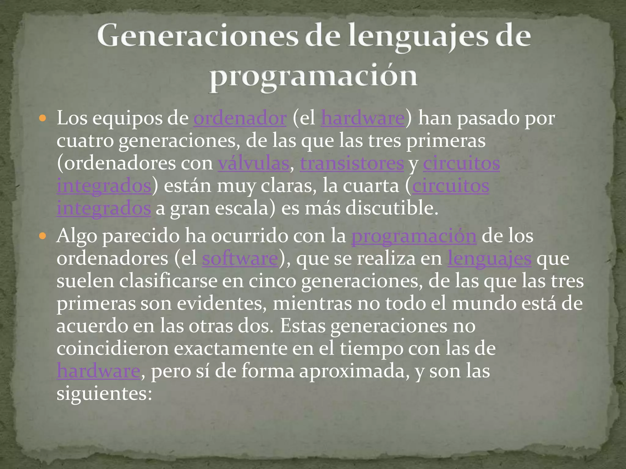 Los equipos de ordenador (el hardware) han pasado por cuatro generaciones, de las que las tres primeras (ordenadores con válvulas, transistores y circuitos integrados) están muy claras, la cuarta (circuitos integrados a gran escala) es más discutible.Algo parecido ha ocurrido con la programación de los ordenadores (el software), que se realiza en lenguajes que suelen clasificarse en cinco generaciones, de las que las tres primeras son evidentes, mientras no todo el mundo está de acuerdo en las otras dos. Estas generaciones no coincidieron exactamente en el tiempo con las de hardware, pero sí de forma aproximada, y son las siguientes:                                                                                   Generaciones de lenguajes de programación