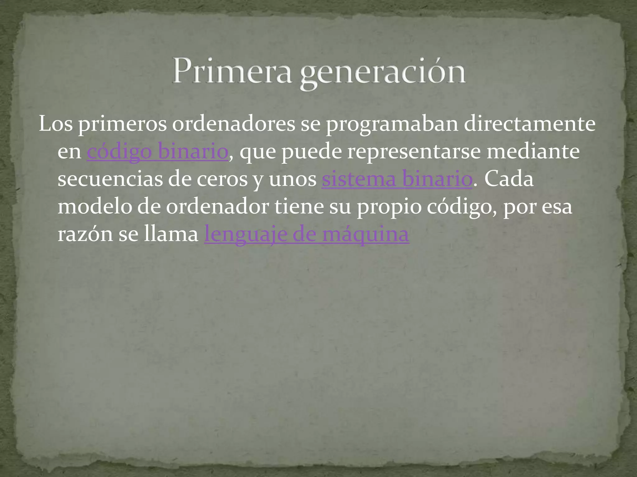 Los primeros ordenadores se programaban directamente en código binario, que puede representarse mediante secuencias de ceros y unos sistema binario. Cada modelo de ordenador tiene su propio código, por esa razón se llama lenguaje de máquinaPrimera generación