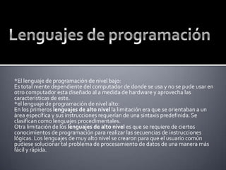 Lenguajes de programación  *El lenguaje de programación de nivel bajo: Es total mente dependiente del computador de donde se usa y no se pude usar en otro computador esta diseñado al a medida de hardware y aprovecha las características de este.*el lenguaje de programación de nivel alto:En los primeros lenguajes de alto nivel la limitación era que se orientaban a un área específica y sus instrucciones requerían de una sintaxis predefinida. Se clasifican como lenguajes procedimentales.Otra limitación de los lenguajes de alto nivel es que se requiere de ciertos conocimientos de programación para realizar las secuencias de instrucciones lógicas. Los lenguajes de muy alto nivel se crearon para que el usuario común pudiese solucionar tal problema de procesamiento de datos de una manera más fácil y rápida.