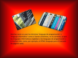 Muchas veces se usan los términos 'lenguaje de programación' y 'lenguaje informático' como si fueran sinónimos, no es correcto, ya que los lenguajes informáticos engloban a los lenguajes de programación y a muchos más, como, por ejemplo, el HTML (lenguaje para el marcado de páginas web).