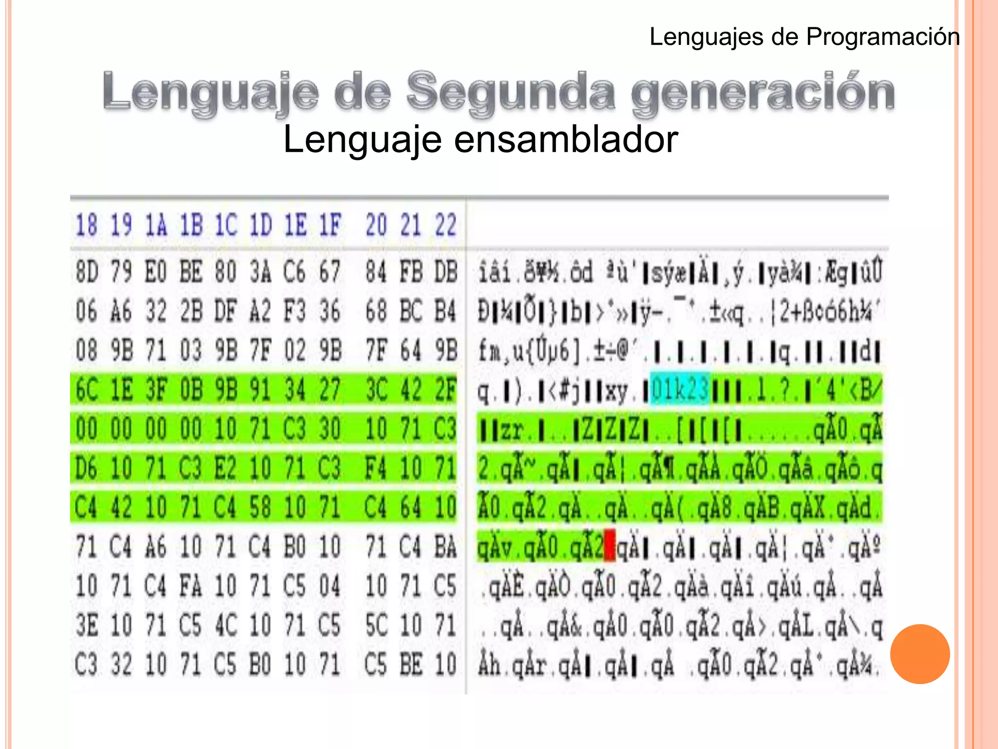 Lenguaje de Quinta generación.Lenguajes de ProgramaciónLenguaje de Primera generacionLenguaje de máquinaLas instrucciones de programación de primera generación se inscribieron a través de los interruptores del panel frontal del sistema informático.El principal beneficio del este lenguaje de programación es que el código que el usuario escribe puede correr muy rápido y eficiente, ya que se ejecuta directamente por la CPU. Sin embargo, en lenguaje de máquina es mucho más difícil de aprender que los lenguajes de programación de más alta generación, y es mucho más difícil de editar si se producen errores.Cada modelo de ordenador tiene su propio código, por esa razón se llama lenguaje de máquina.