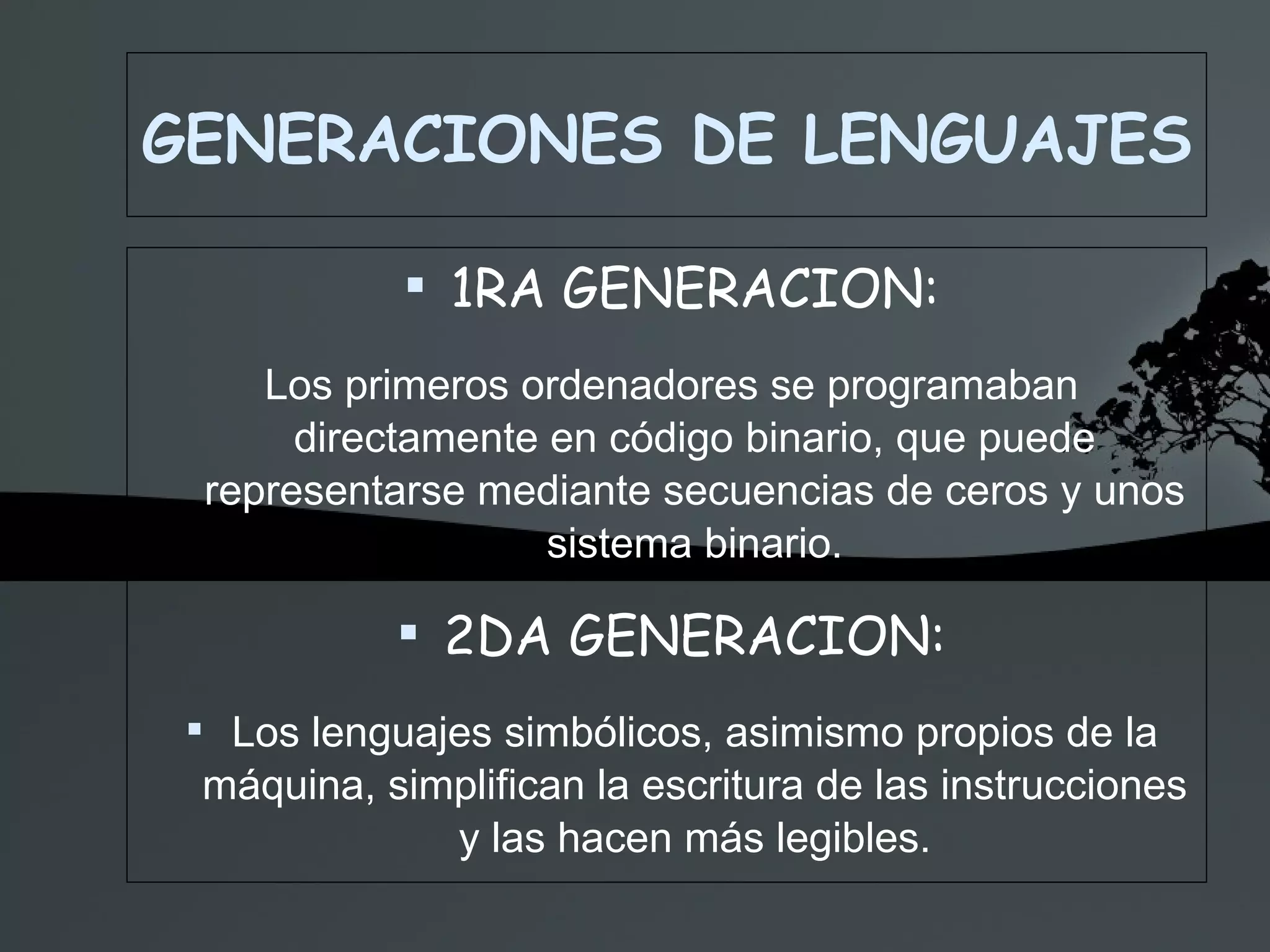 GENERACIONES DE LENGUAJES 1RA GENERACION: Los primeros ordenadores se programaban directamente en código binario, que puede representarse mediante secuencias de ceros y unos sistema binario. 2DA GENERACION: Los lenguajes simbólicos, asimismo propios de la máquina, simplifican la escritura de las instrucciones y las hacen más legibles. 