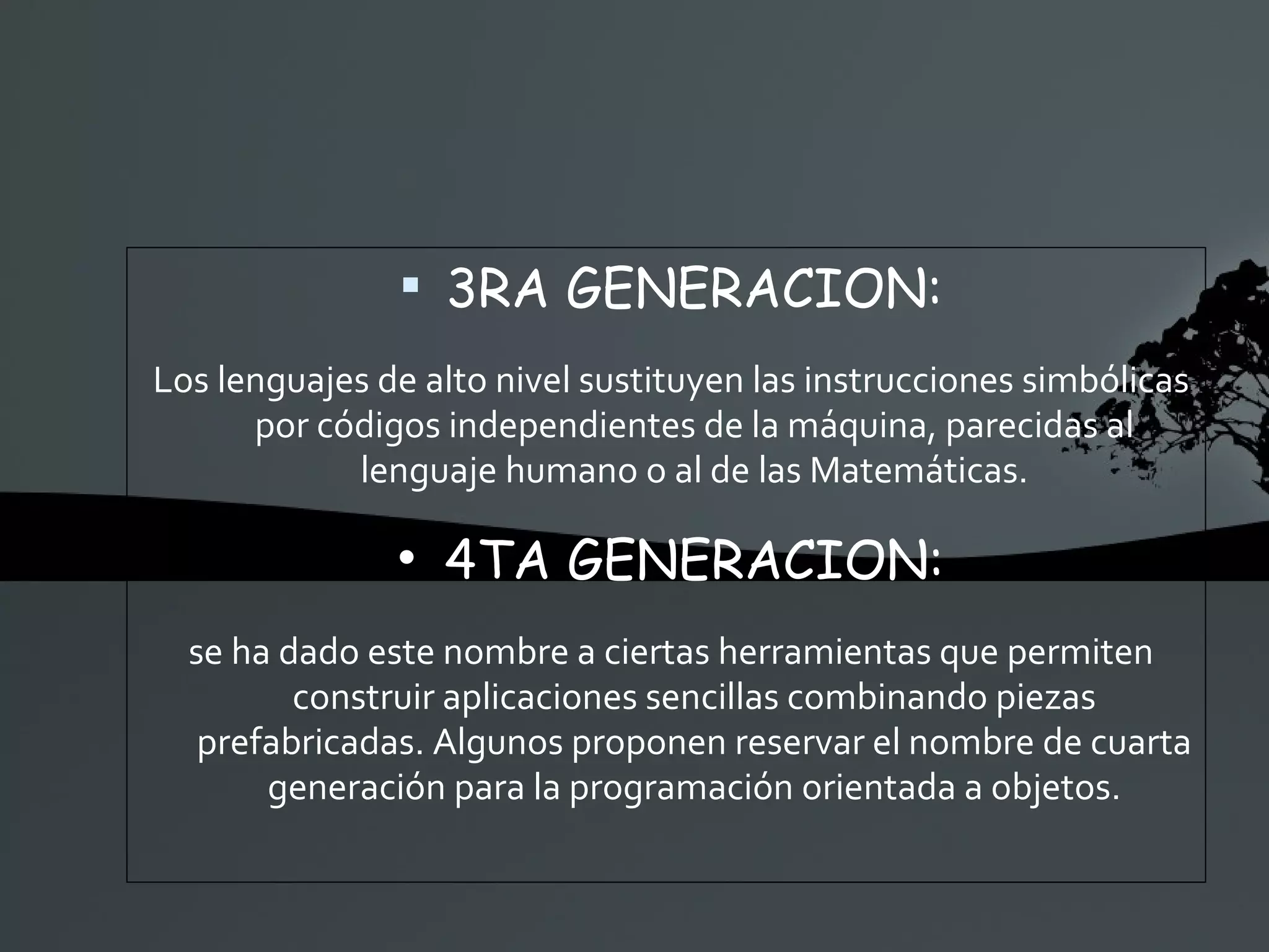 3RA GENERACION: Los lenguajes de alto nivel sustituyen las instrucciones simbólicas por códigos independientes de la máquina, parecidas al lenguaje humano o al de las Matemáticas. 4TA GENERACION: se ha dado este nombre a ciertas herramientas que permiten construir aplicaciones sencillas combinando piezas prefabricadas. Algunos proponen reservar el nombre de cuarta generación para la programación orientada a objetos. 