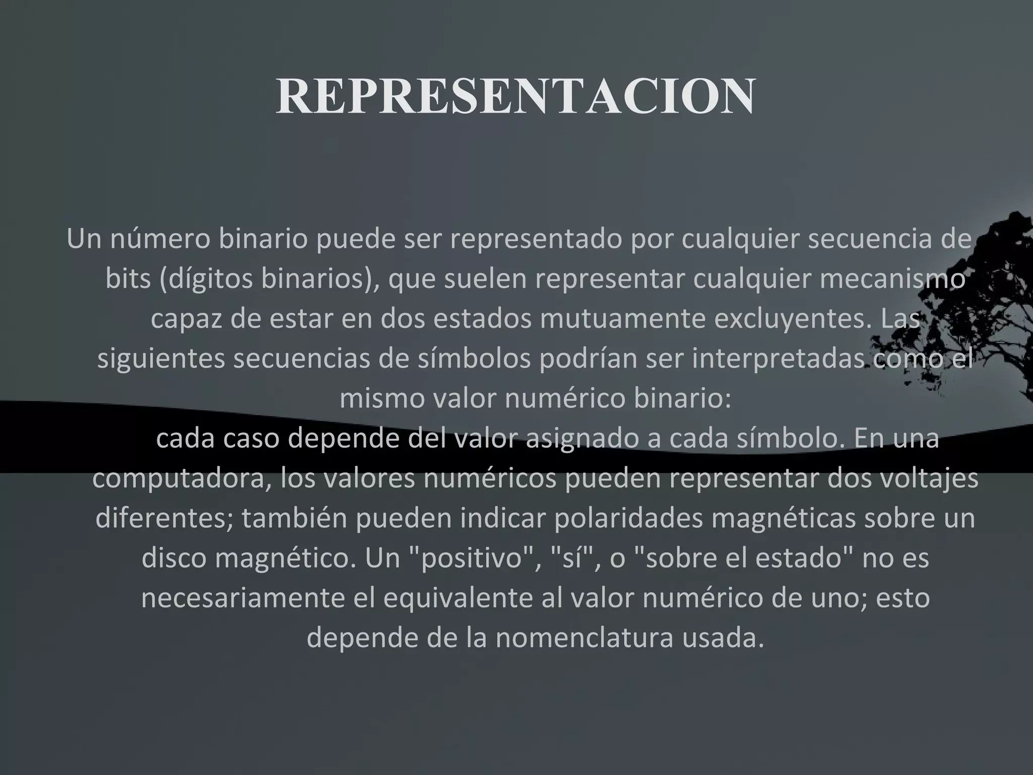 REPRESENTACION Un número binario puede ser representado por cualquier secuencia de bits (dígitos binarios), que suelen representar cualquier mecanismo capaz de estar en dos estados mutuamente excluyentes. Las siguientes secuencias de símbolos podrían ser interpretadas como el mismo valor numérico binario: cada caso depende del valor asignado a cada símbolo. En una computadora, los valores numéricos pueden representar dos voltajes diferentes; también pueden indicar polaridades magnéticas sobre un disco magnético. Un &quot;positivo&quot;, &quot;sí&quot;, o &quot;sobre el estado&quot; no es necesariamente el equivalente al valor numérico de uno; esto depende de la nomenclatura usada. 