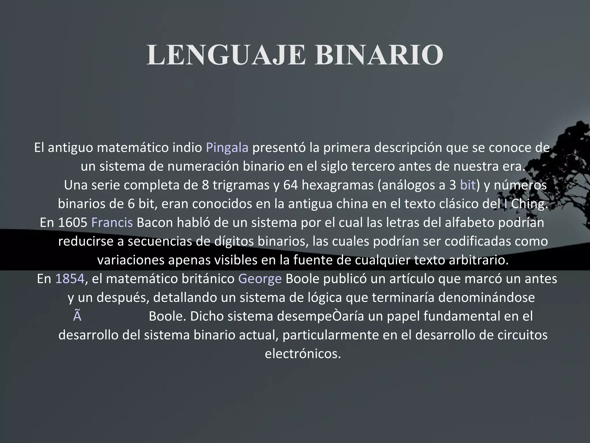 LENGUAJE BINARIO El antiguo matemático indio  Pingala  presentó la primera descripción que se conoce de un sistema de numeración binario en el siglo tercero antes de nuestra era. Una serie completa de 8 trigramas y 64 hexagramas (análogos a 3  bit ) y números binarios de 6 bit, eran conocidos en la antigua china en el texto clásico del  I  Ching . En 1605  Francis  Bacon  habló de un sistema por el cual las letras del alfabeto podrían reducirse a secuencias de dígitos binarios, las cuales podrían ser codificadas como variaciones apenas visibles en la fuente de cualquier texto arbitrario. En  1854 , el matemático británico  George  Boole  publicó un artículo que marcó un antes y un después, detallando un sistema de lógica que terminaría denominándose  Ãlgebra de  Boole . Dicho sistema desempeñaría un papel fundamental en el desarrollo del sistema binario actual, particularmente en el desarrollo de circuitos electrónicos. 