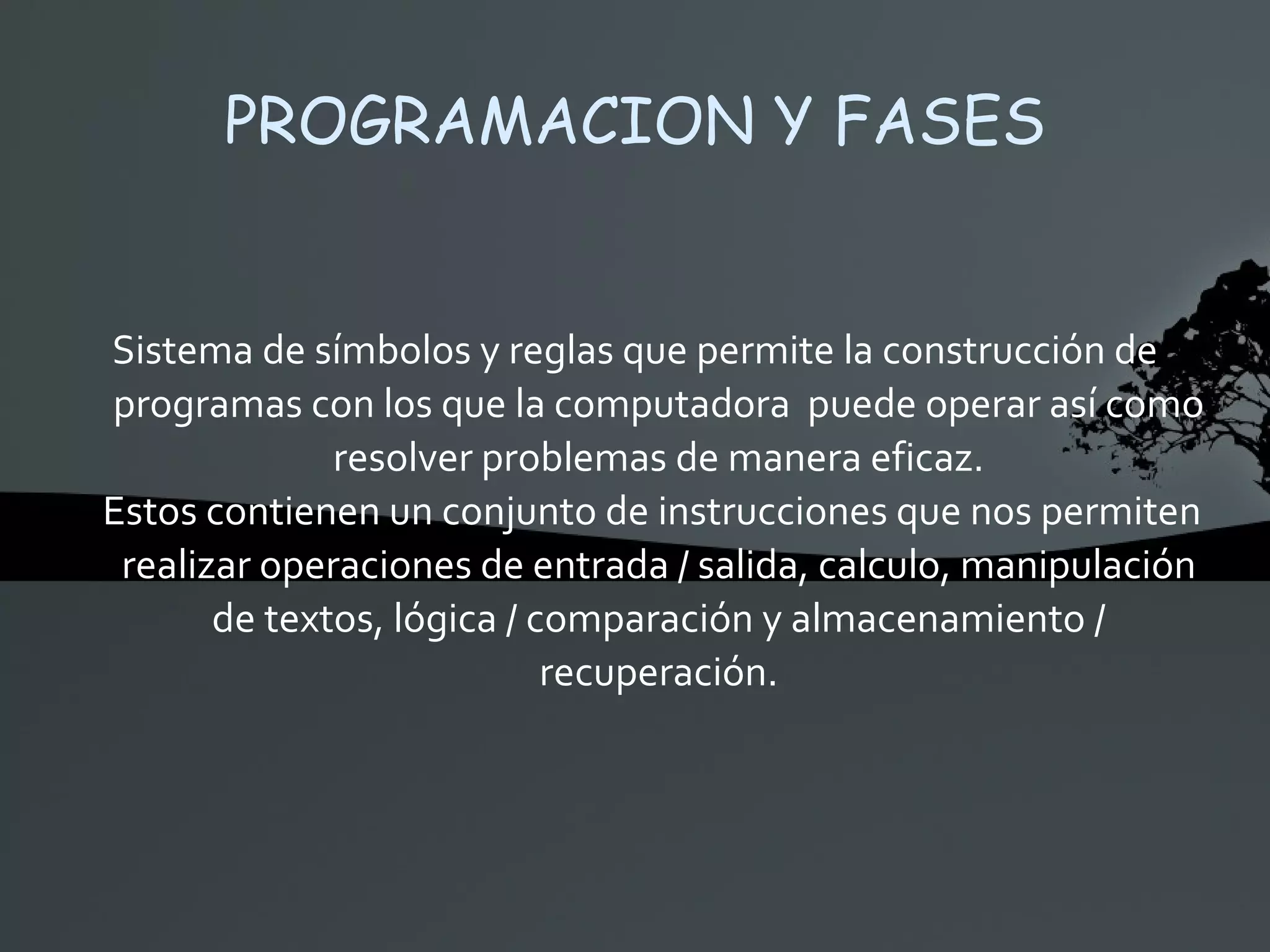 PROGRAMACION Y FASES Sistema de símbolos y reglas que permite la construcción de programas con los que la computadora  puede operar así como resolver problemas de manera eficaz. Estos contienen un conjunto de instrucciones que nos permiten realizar operaciones de entrada / salida, calculo, manipulación de textos, lógica / comparación y almacenamiento / recuperación. 