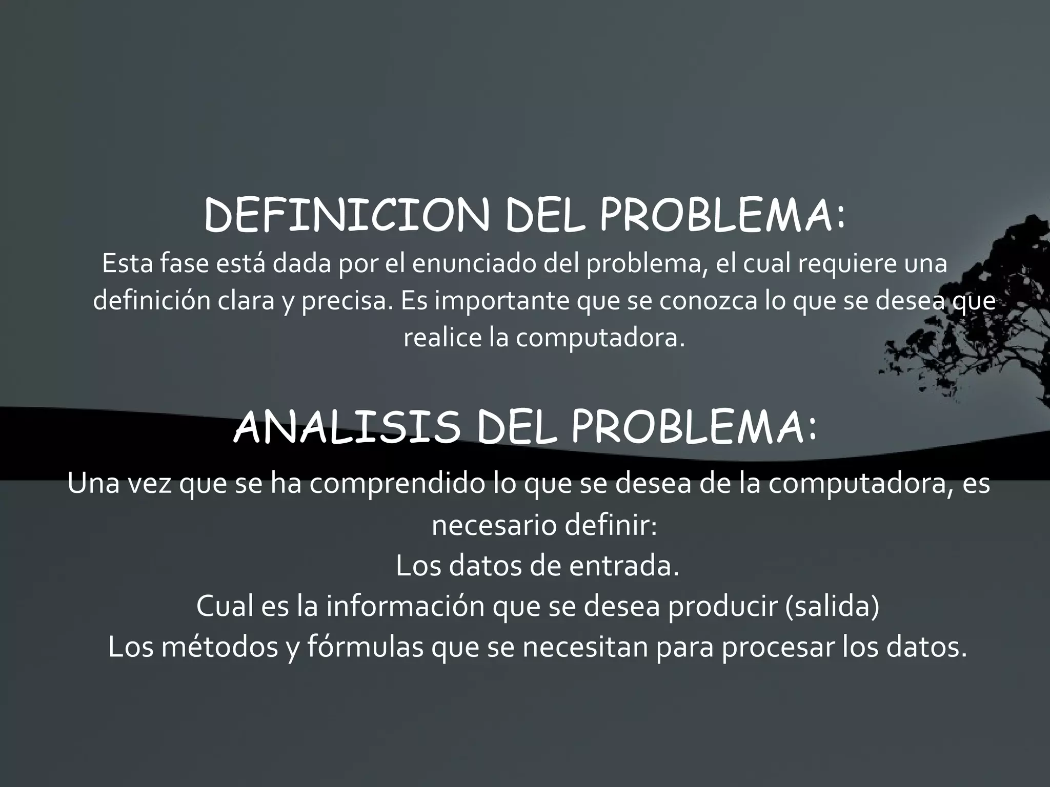 DEFINICION DEL PROBLEMA: Esta fase está dada por el enunciado del problema, el cual requiere una definición clara y precisa. Es importante que se conozca lo que se desea que realice la computadora. ANALISIS DEL PROBLEMA: Una vez que se ha comprendido lo que se desea de la computadora, es necesario definir: Los datos de entrada. Cual es la información que se desea producir (salida) Los métodos y fórmulas que se necesitan para procesar los datos. 