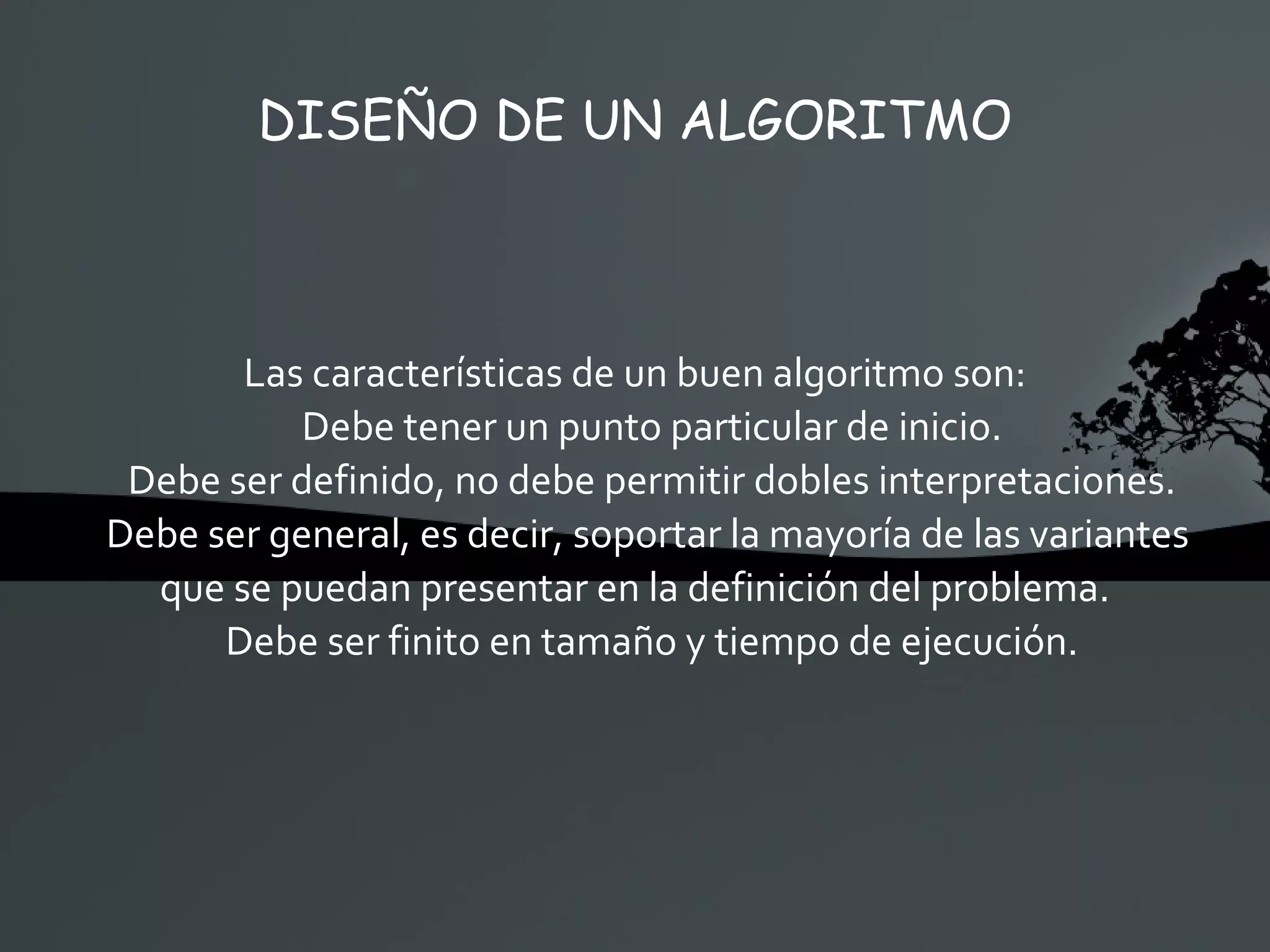 DISEÑO DE UN ALGORITMO Las características de un buen algoritmo son: Debe tener un punto particular de inicio. Debe ser definido, no debe permitir dobles interpretaciones. Debe ser general, es decir, soportar la mayoría de las variantes  que se puedan presentar en la definición del problema. Debe ser finito en tamaño y tiempo de ejecución. 