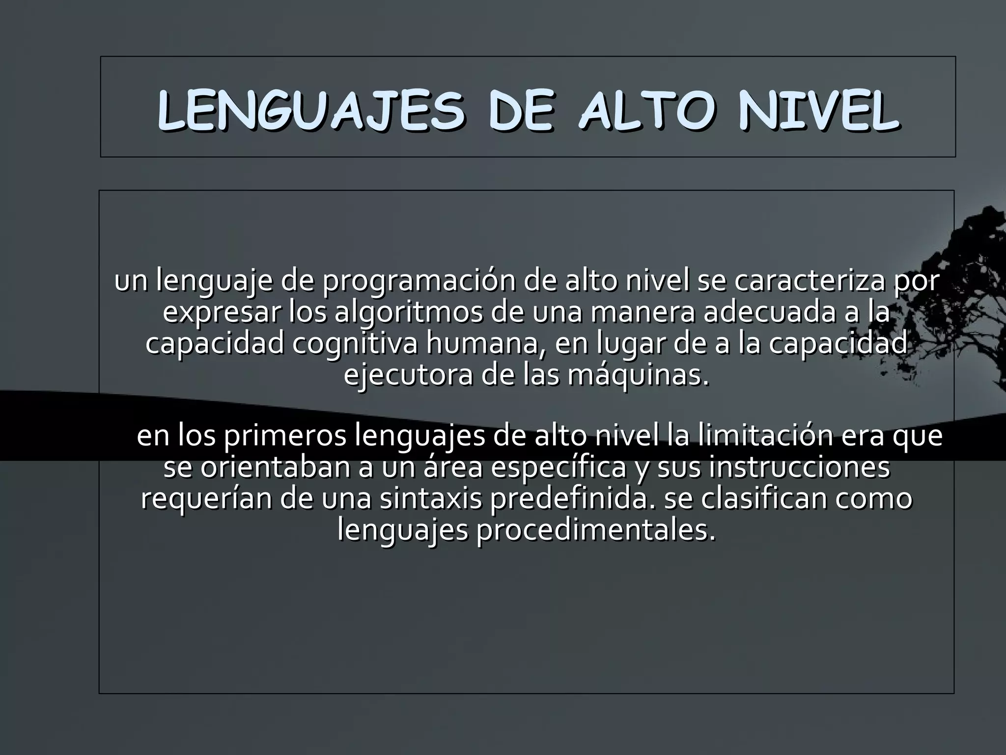 LENGUAJES DE ALTO NIVEL un lenguaje de programación de alto nivel se caracteriza por expresar los algoritmos de una manera adecuada a la capacidad cognitiva humana, en lugar de a la capacidad ejecutora de las máquinas. en los primeros lenguajes de alto nivel la limitación era que se orientaban a un área específica y sus instrucciones requerían de una sintaxis predefinida. se clasifican como lenguajes procedimentales. 