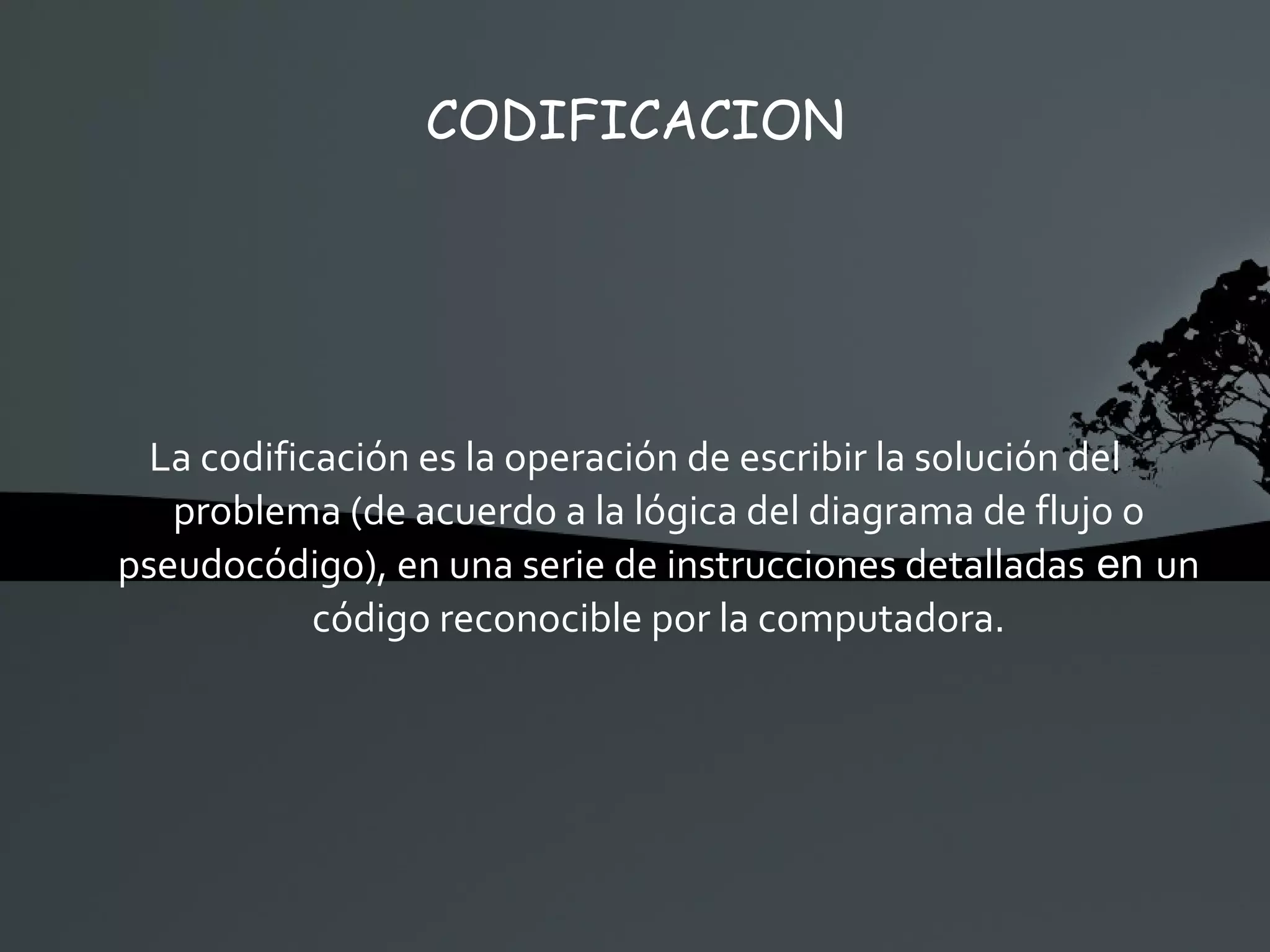 CODIFICACION La codificación es la operación de escribir la solución del problema (de acuerdo a la lógica del diagrama de flujo o pseudocódigo), en una serie de instrucciones detalladas  en  un código reconocible por la computadora. 