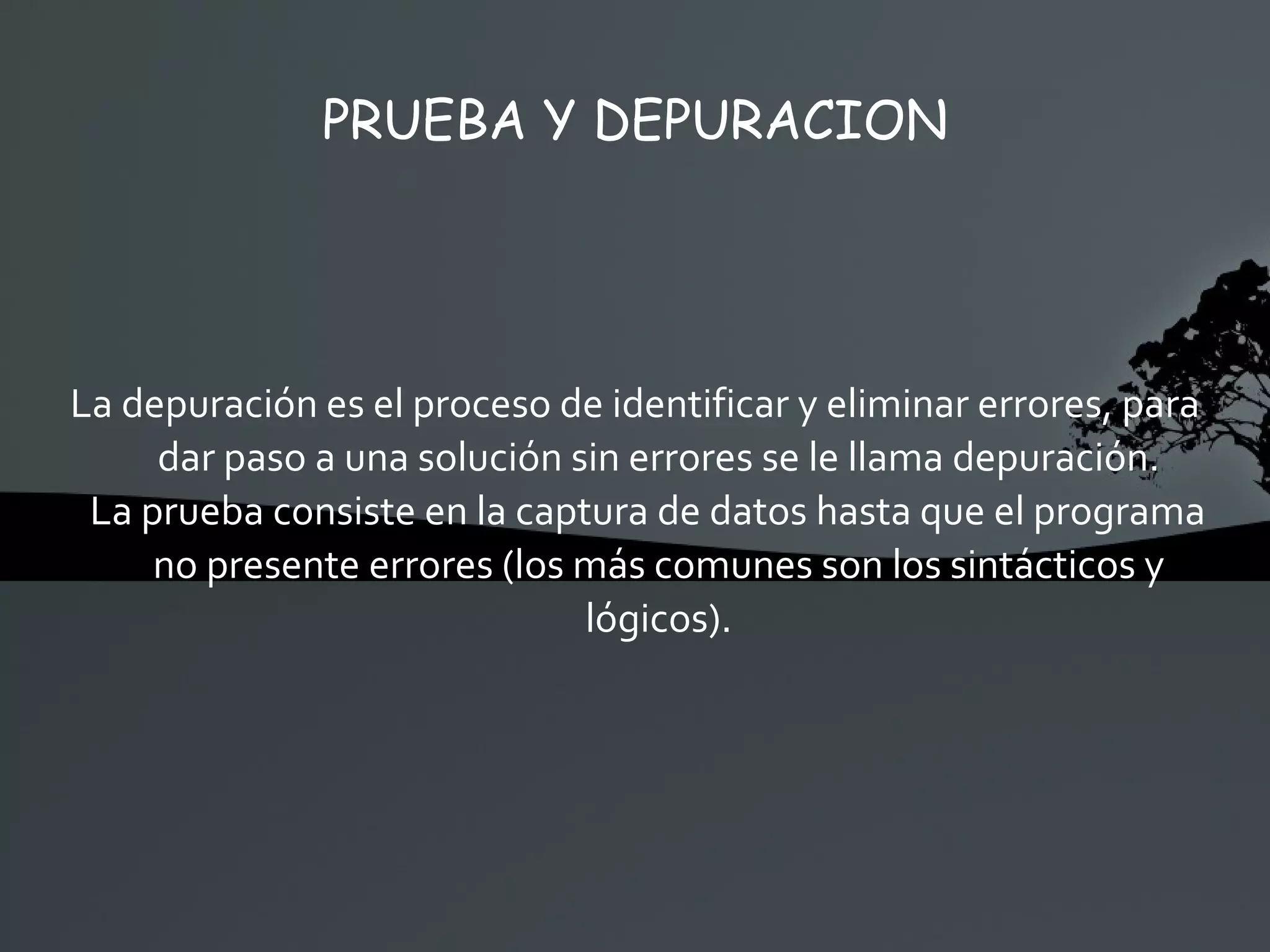 PRUEBA Y DEPURACION La depuración es el proceso de identificar y eliminar errores, para dar paso a una solución sin errores se le llama depuración. La prueba consiste en la captura de datos hasta que el programa no presente errores (los más comunes son los sintácticos y lógicos). 