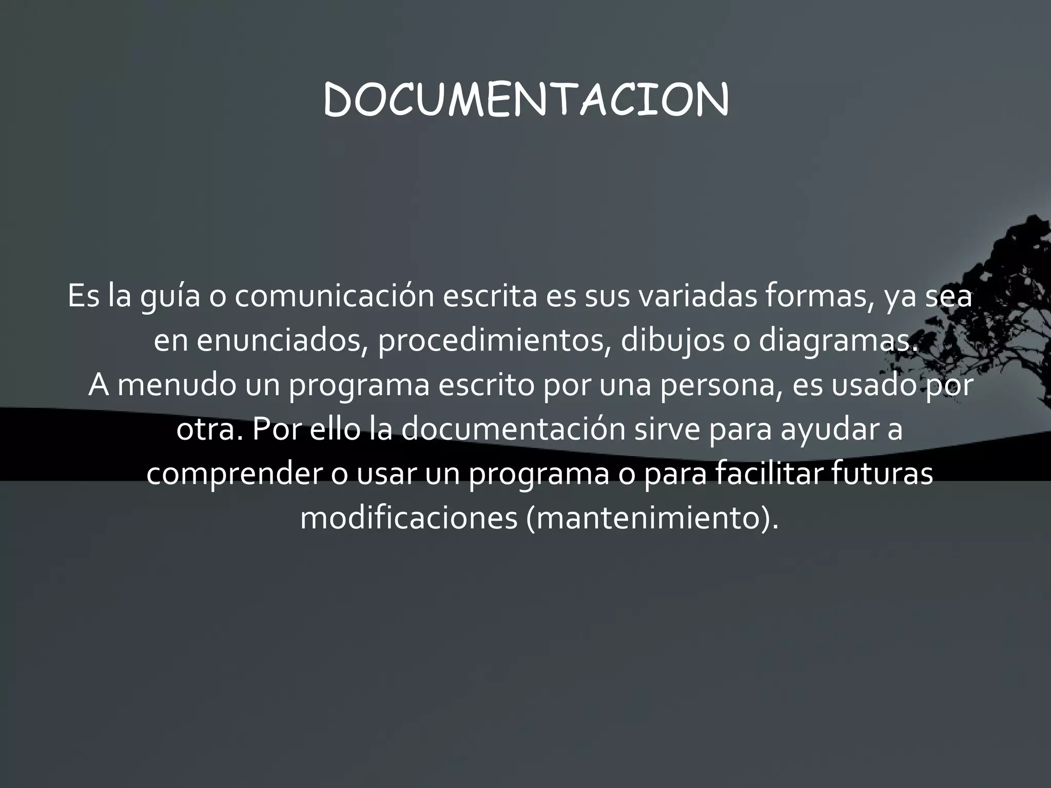 DOCUMENTACION Es la guía o comunicación escrita es sus variadas formas, ya sea en enunciados, procedimientos, dibujos o diagramas.  A menudo un programa escrito por una persona, es usado por otra. Por ello la documentación sirve para ayudar a comprender o usar un programa o para facilitar futuras modificaciones (mantenimiento). 