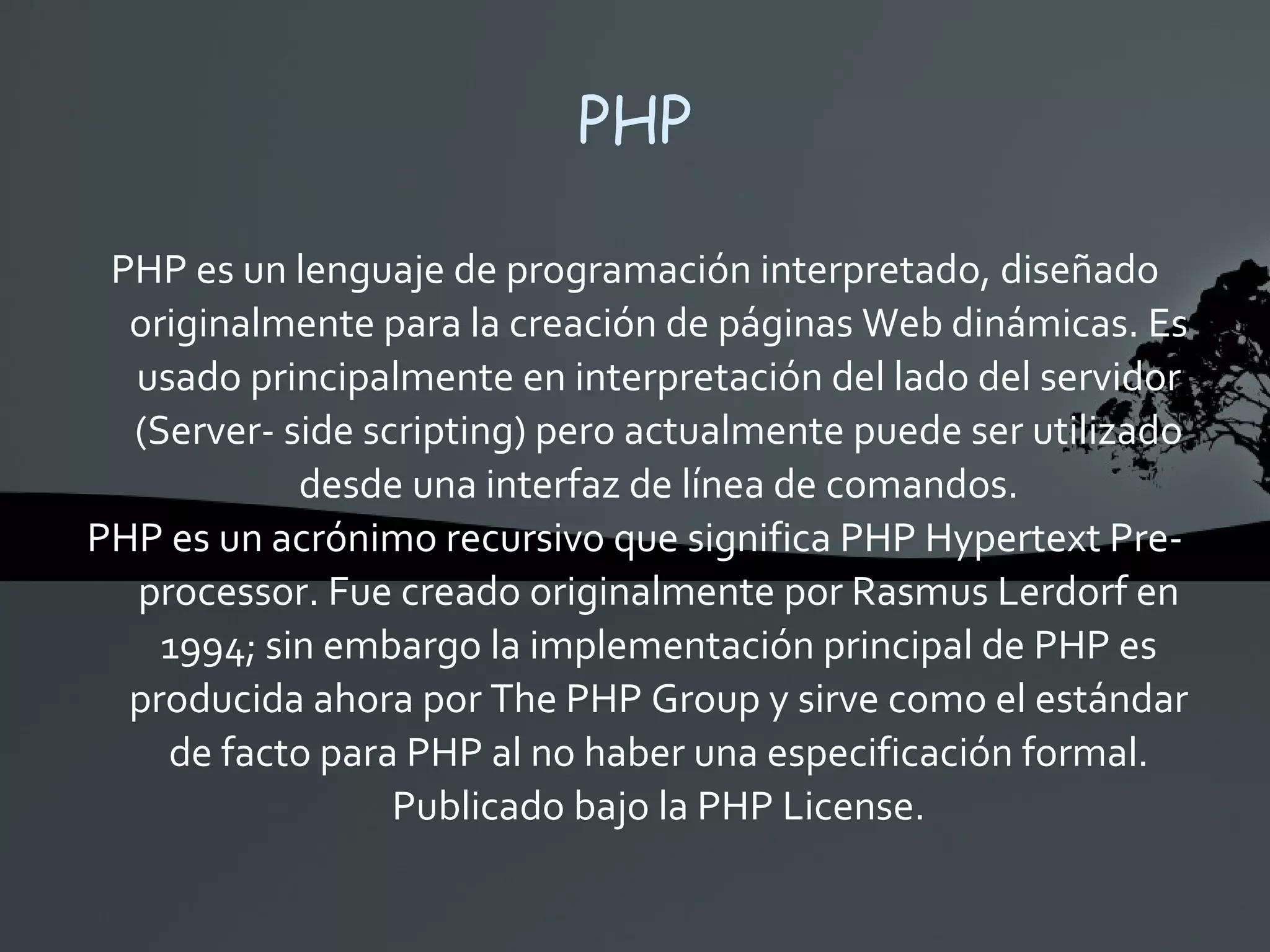 PHP PHP es un lenguaje de programación interpretado, diseñado originalmente para la creación de páginas Web dinámicas. Es usado principalmente en interpretación del lado del servidor (Server- side scripting) pero actualmente puede ser utilizado desde una interfaz de línea de comandos. PHP es un acrónimo recursivo que significa PHP Hypertext Pre-processor. Fue creado originalmente por Rasmus Lerdorf en 1994; sin embargo la implementación principal de PHP es producida ahora por The PHP Group y sirve como el estándar de facto para PHP al no haber una especificación formal. Publicado bajo la PHP License. 