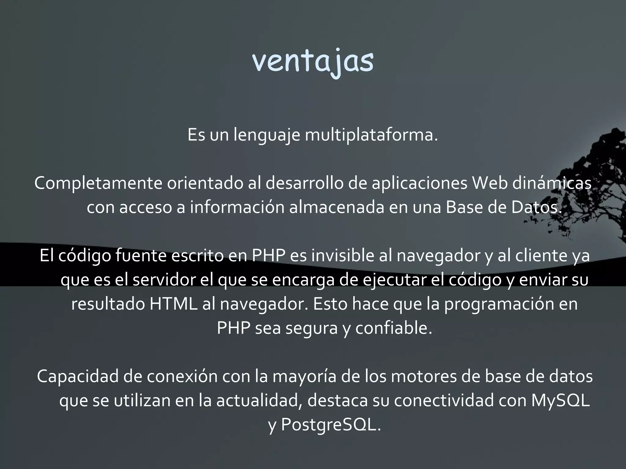 ventajas Es un lenguaje multiplataforma. Completamente orientado al desarrollo de aplicaciones Web dinámicas con acceso a información almacenada en una Base de Datos. El código fuente escrito en PHP es invisible al navegador y al cliente ya que es el servidor el que se encarga de ejecutar el código y enviar su resultado HTML al navegador. Esto hace que la programación en PHP sea segura y confiable. Capacidad de conexión con la mayoría de los motores de base de datos que se utilizan en la actualidad, destaca su conectividad con MySQL y PostgreSQL. 