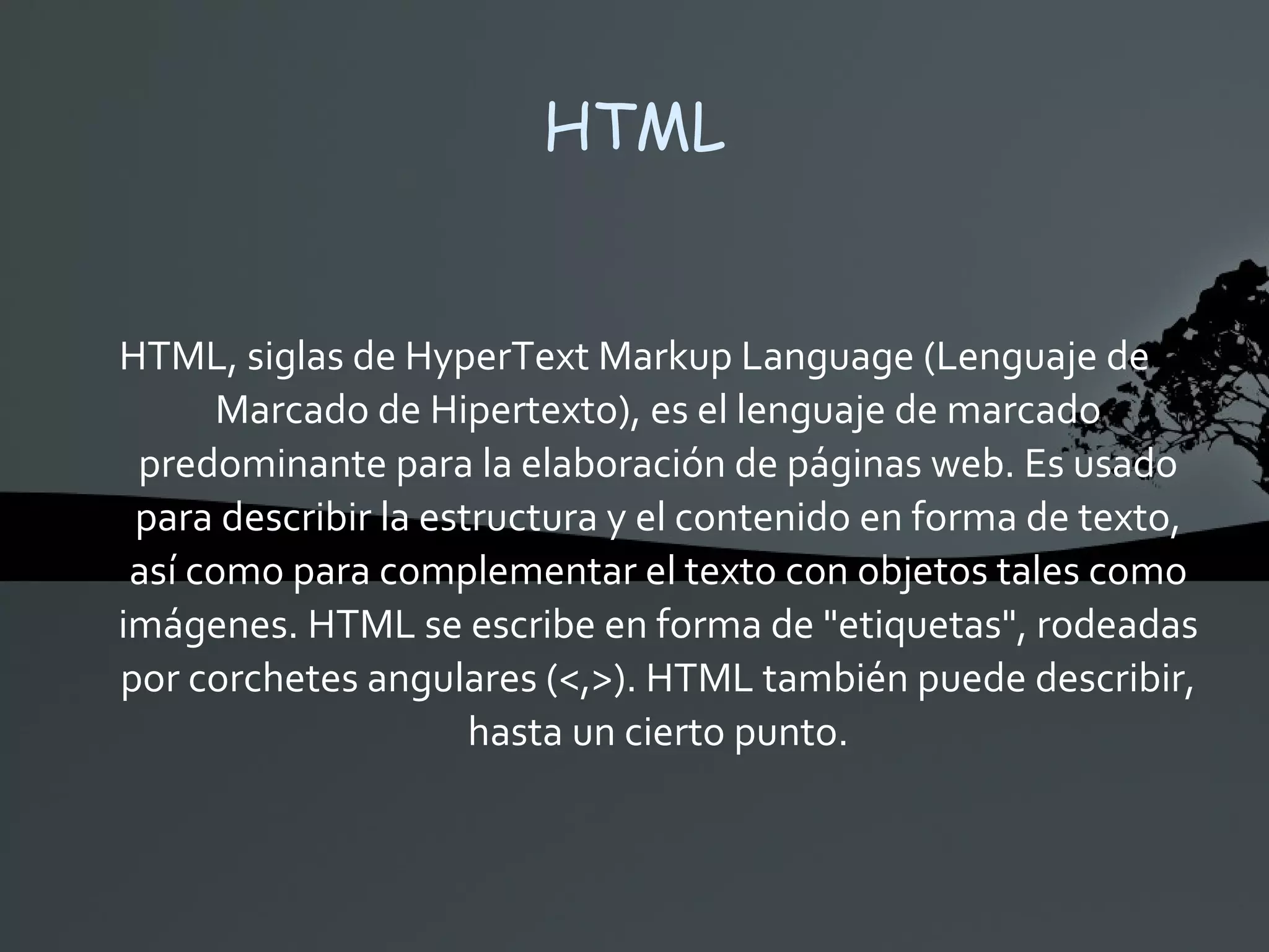 HTML HTML, siglas de HyperText Markup Language (Lenguaje de Marcado de Hipertexto), es el lenguaje de marcado predominante para la elaboración de páginas web. Es usado para describir la estructura y el contenido en forma de texto, así como para complementar el texto con objetos tales como imágenes. HTML se escribe en forma de &quot;etiquetas&quot;, rodeadas por corchetes angulares (<,>). HTML también puede describir, hasta un cierto punto. 