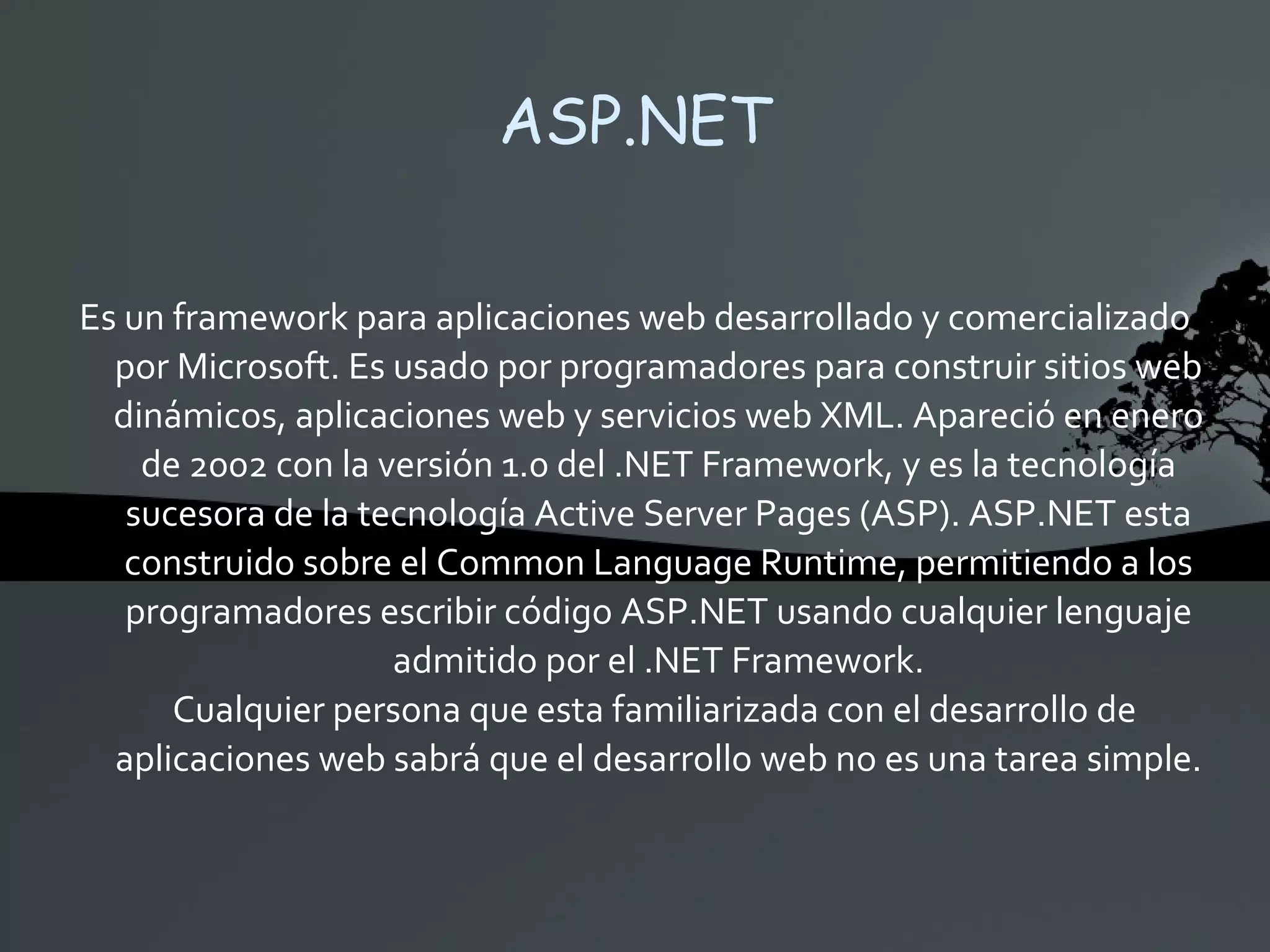 ASP.NET Es un framework para aplicaciones web desarrollado y comercializado por Microsoft. Es usado por programadores para construir sitios web dinámicos, aplicaciones web y servicios web XML. Apareció en enero de 2002 con la versión 1.0 del .NET Framework, y es la tecnología sucesora de la tecnología Active Server Pages (ASP). ASP.NET esta construido sobre el Common Language Runtime, permitiendo a los programadores escribir código ASP.NET usando cualquier lenguaje admitido por el .NET Framework. Cualquier persona que esta familiarizada con el desarrollo de aplicaciones web sabrá que el desarrollo web no es una tarea simple. 