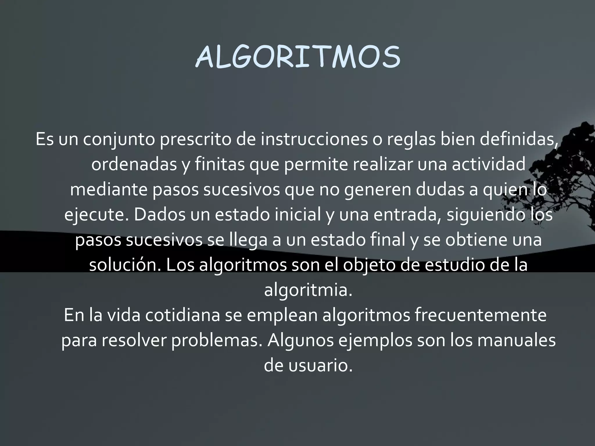 ALGORITMOS Es un conjunto prescrito de instrucciones o reglas bien definidas, ordenadas y finitas que permite realizar una actividad mediante pasos sucesivos que no generen dudas a quien lo ejecute. Dados un estado inicial y una entrada, siguiendo los pasos sucesivos se llega a un estado final y se obtiene una solución. Los algoritmos son el objeto de estudio de la algoritmia. En la vida cotidiana se emplean algoritmos frecuentemente para resolver problemas. Algunos ejemplos son los manuales de usuario. 