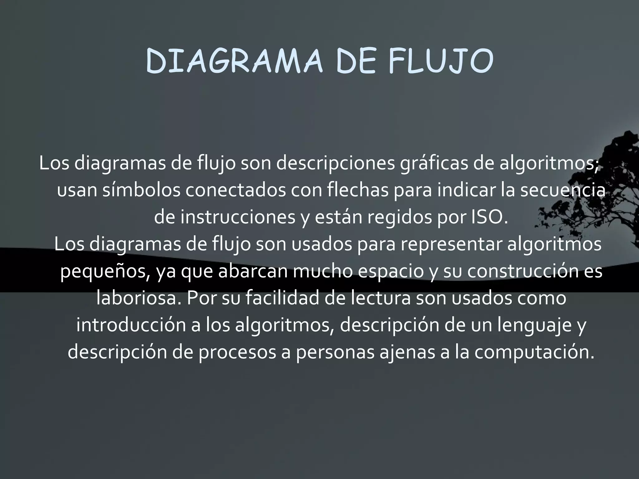 DIAGRAMA DE FLUJO Los diagramas de flujo son descripciones gráficas de algoritmos; usan símbolos conectados con flechas para indicar la secuencia de instrucciones y están regidos por ISO. Los diagramas de flujo son usados para representar algoritmos pequeños, ya que abarcan mucho espacio y su construcción es laboriosa. Por su facilidad de lectura son usados como introducción a los algoritmos, descripción de un lenguaje y descripción de procesos a personas ajenas a la computación. 