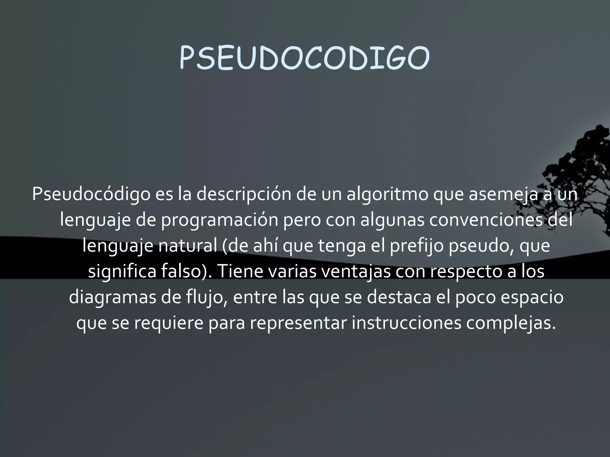 PSEUDOCODIGO Pseudocódigo es la descripción de un algoritmo que asemeja a un lenguaje de programación pero con algunas convenciones del lenguaje natural (de ahí que tenga el prefijo pseudo, que significa falso). Tiene varias ventajas con respecto a los diagramas de flujo, entre las que se destaca el poco espacio que se requiere para representar instrucciones complejas. 