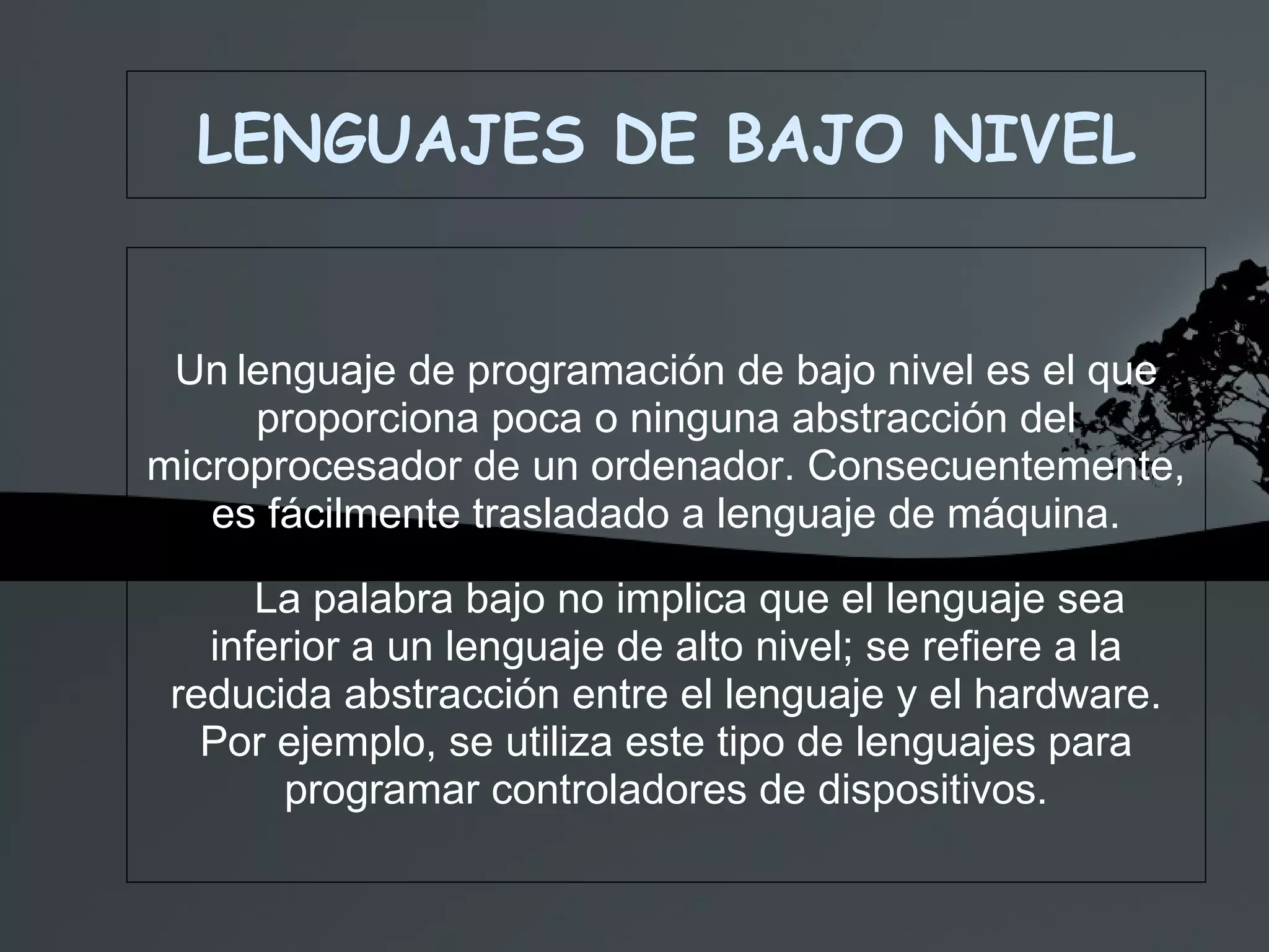 LENGUAJES DE BAJO NIVEL Un   lenguaje de programación de bajo nivel es el que proporciona poca o ninguna abstracción del microprocesador de un ordenador. Consecuentemente, es fácilmente trasladado a lenguaje de máquina. La palabra bajo no implica que el lenguaje sea inferior a un lenguaje de alto nivel; se refiere a la reducida abstracción entre el lenguaje y el hardware. Por ejemplo, se utiliza este tipo de lenguajes para programar controladores de dispositivos. 