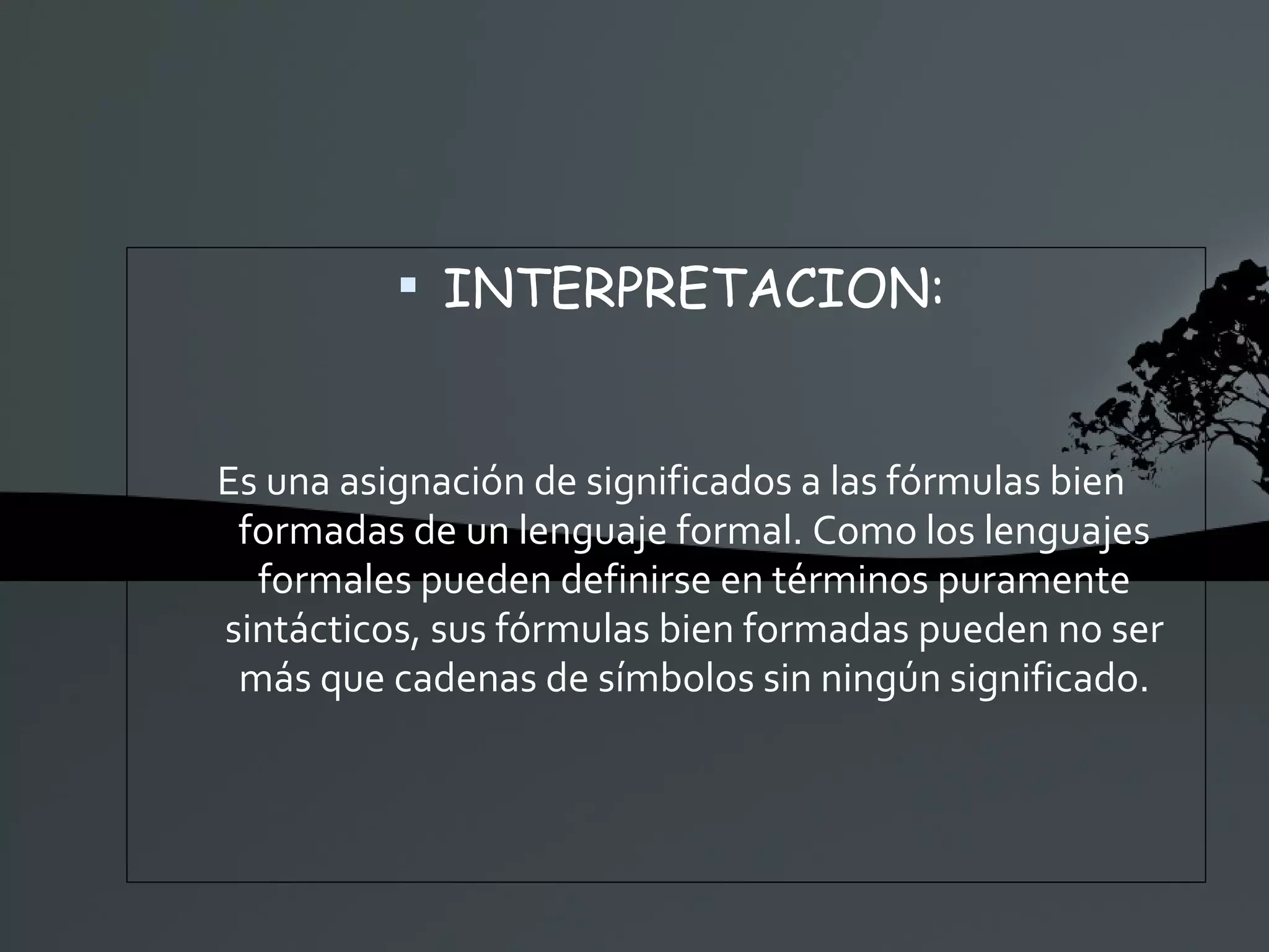 INTERPRETACION: Es una asignación de significados a las fórmulas bien formadas de un lenguaje formal. Como los lenguajes formales pueden definirse en términos puramente sintácticos, sus fórmulas bien formadas pueden no ser más que cadenas de símbolos sin ningún significado. 