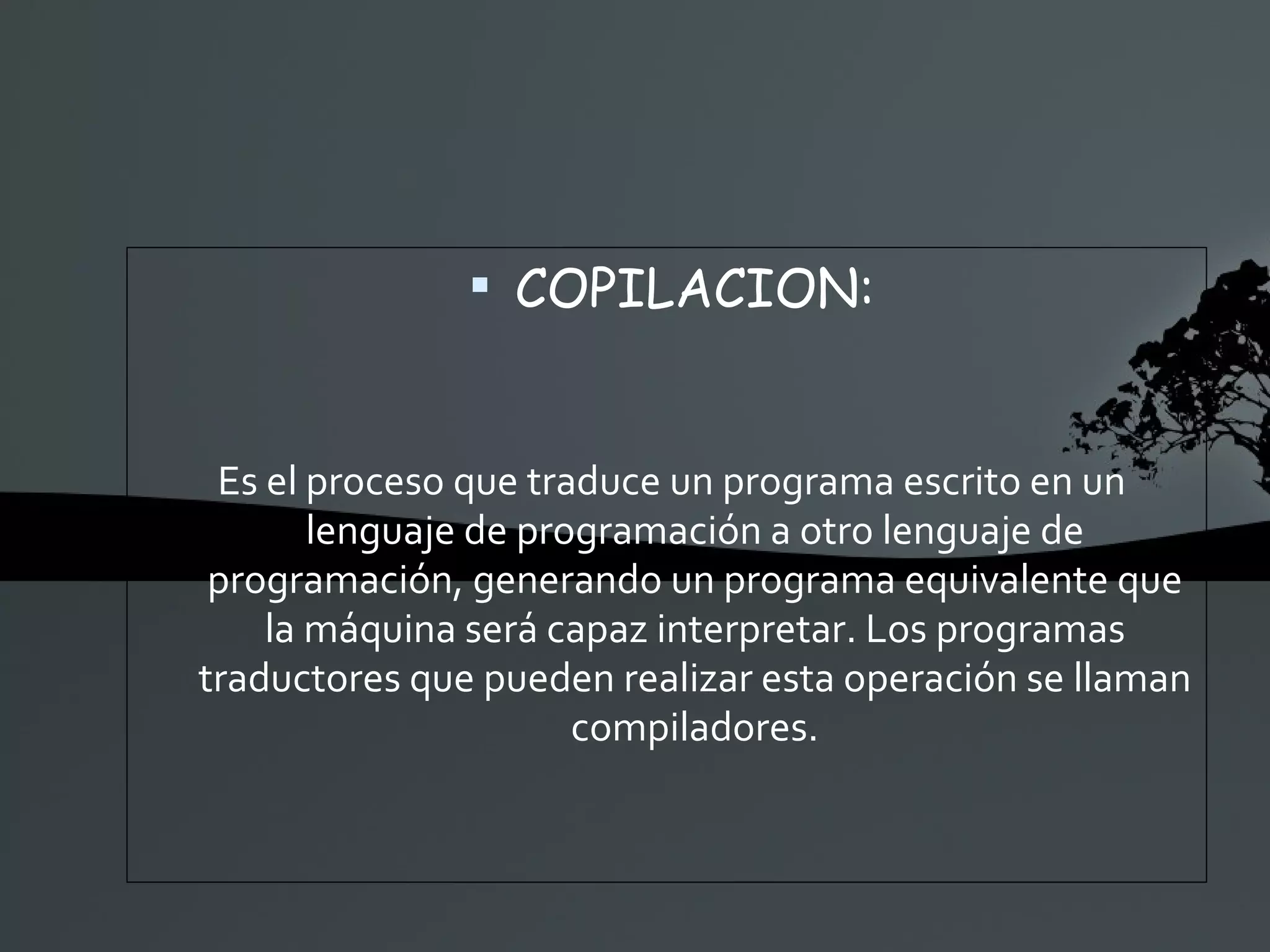 COPILACION: Es el proceso que traduce un programa escrito en un lenguaje de programación a otro lenguaje de programación, generando un programa equivalente que la máquina será capaz interpretar. Los programas traductores que pueden realizar esta operación se llaman compiladores. 
