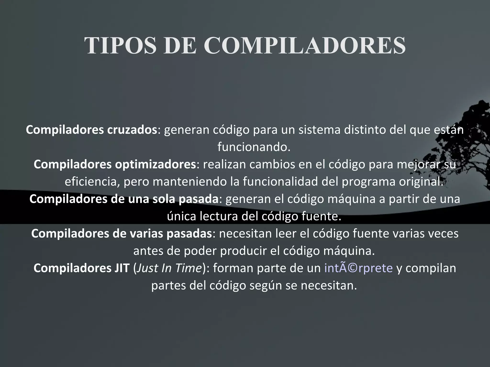 TIPOS DE COMPILADORES Compiladores cruzados : generan código para un sistema distinto del que están funcionando. Compiladores optimizadores : realizan cambios en el código para mejorar su eficiencia, pero manteniendo la funcionalidad del programa original. Compiladores de una sola pasada : generan el código máquina a partir de una única lectura del código fuente. Compiladores de varias pasadas : necesitan leer el código fuente varias veces antes de poder producir el código máquina. Compiladores JIT  ( Just In Time ): forman parte de un  intÃ©rprete  y compilan partes del código según se necesitan. 