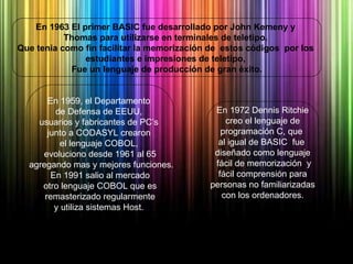 En 1972 Dennis Ritchie creo el lenguaje de  programación C, que  al igual de BASIC  fue  diseñado como lenguaje fácil de memorización  y fácil comprensión para  personas no familiarizadas con los ordenadores.  En 1959, el Departamento  de Defensa de EEUU,  usuarios y fabricantes de PC’s  junto a CODASYL crearon  el lenguaje COBOL,  evoluciono desde 1961 al 65 agregando mas y mejores funciones. En 1991 salio al mercado  otro lenguaje COBOL que es remasterizado regularmente  y utiliza sistemas Host.  En 1963 El primer BASIC fue desarrollado por John Kemeny y  Thomas para utilizarse en terminales de teletipo.  Que tenia como fin facilitar la memorización de  estos códigos  por los  estudiantes e impresiones de teletipo,  Fue un lenguaje de producción de gran éxito. 