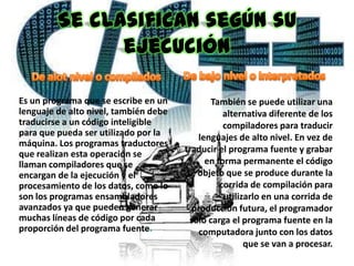 Se clasifican según su
               ejecución

Es un programa que se escribe en un           También se puede utilizar una
lenguaje de alto nivel, también debe             alternativa diferente de los
traducirse a un código inteligible               compiladores para traducir
para que pueda ser utilizado por la       lenguajes de alto nivel. En vez de
máquina. Los programas traductores
que realizan esta operación se         traducir el programa fuente y grabar
llaman compiladores que se                  en forma permanente el código
encargan de la ejecución y el             objeto que se produce durante la
procesamiento de los datos, como lo             corrida de compilación para
son los programas ensambladores                  utilizarlo en una corrida de
avanzados ya que pueden generar          producción futura, el programador
muchas líneas de código por cada        sólo carga el programa fuente en la
proporción del programa fuente.            computadora junto con los datos
                                                       que se van a procesar.
 